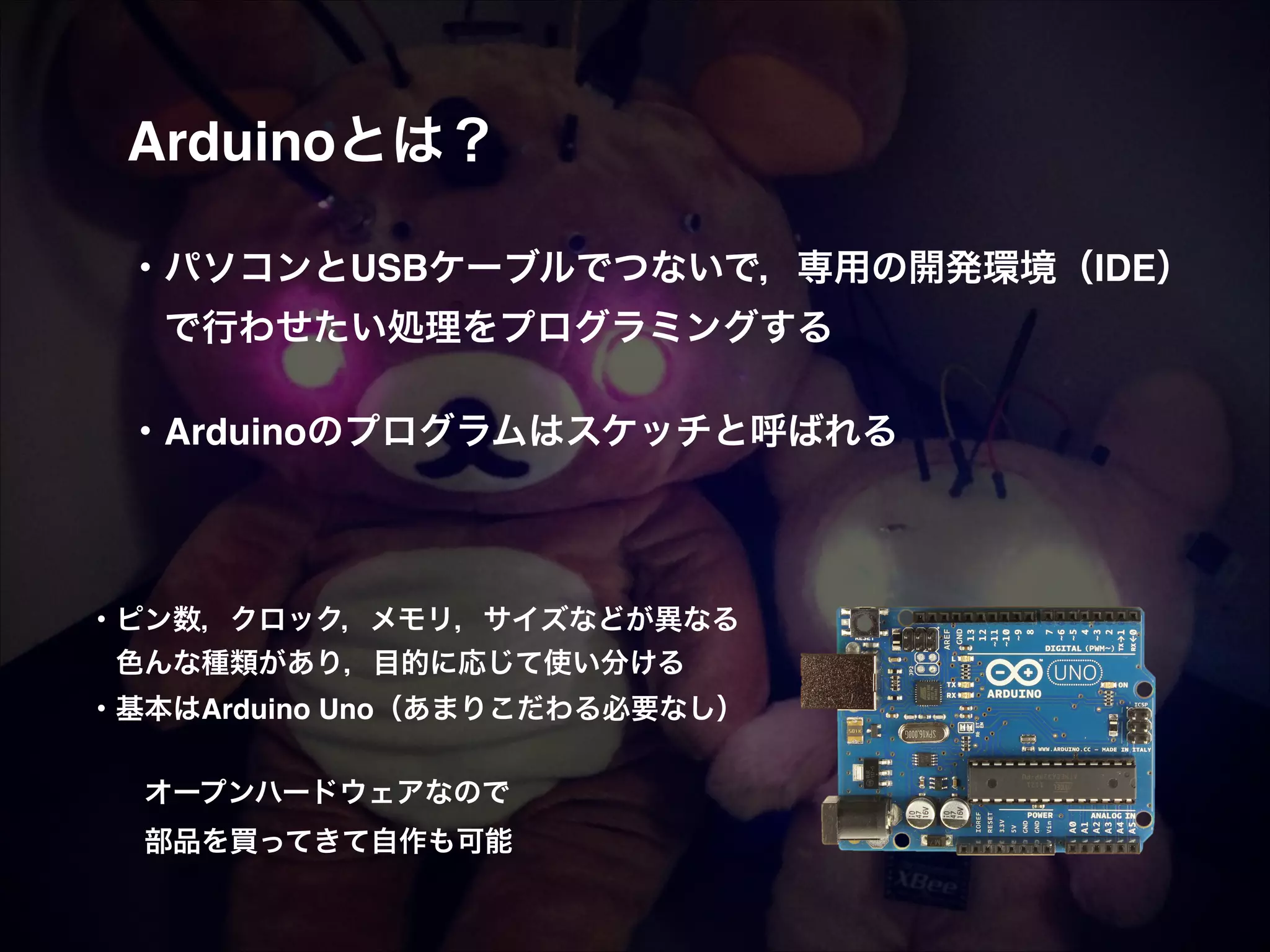 Arduinoとは？! ! ! ・パソコンとUSBケーブルでつないで，専用の開発環境（IDE）!  で行わせたい処理をプログラミングする! ! ・Arduinoのプログラムはスケッチと呼ばれる! ・ピン数，クロック，メモリ，サイズなどが異なる!  色んな種類があり，目的に応じて使い分ける! ・基本はArduino Uno（あまりこだわる必要なし）! ! ! オープンハードウェアなので! ! 部品を買ってきて自作も可能 
