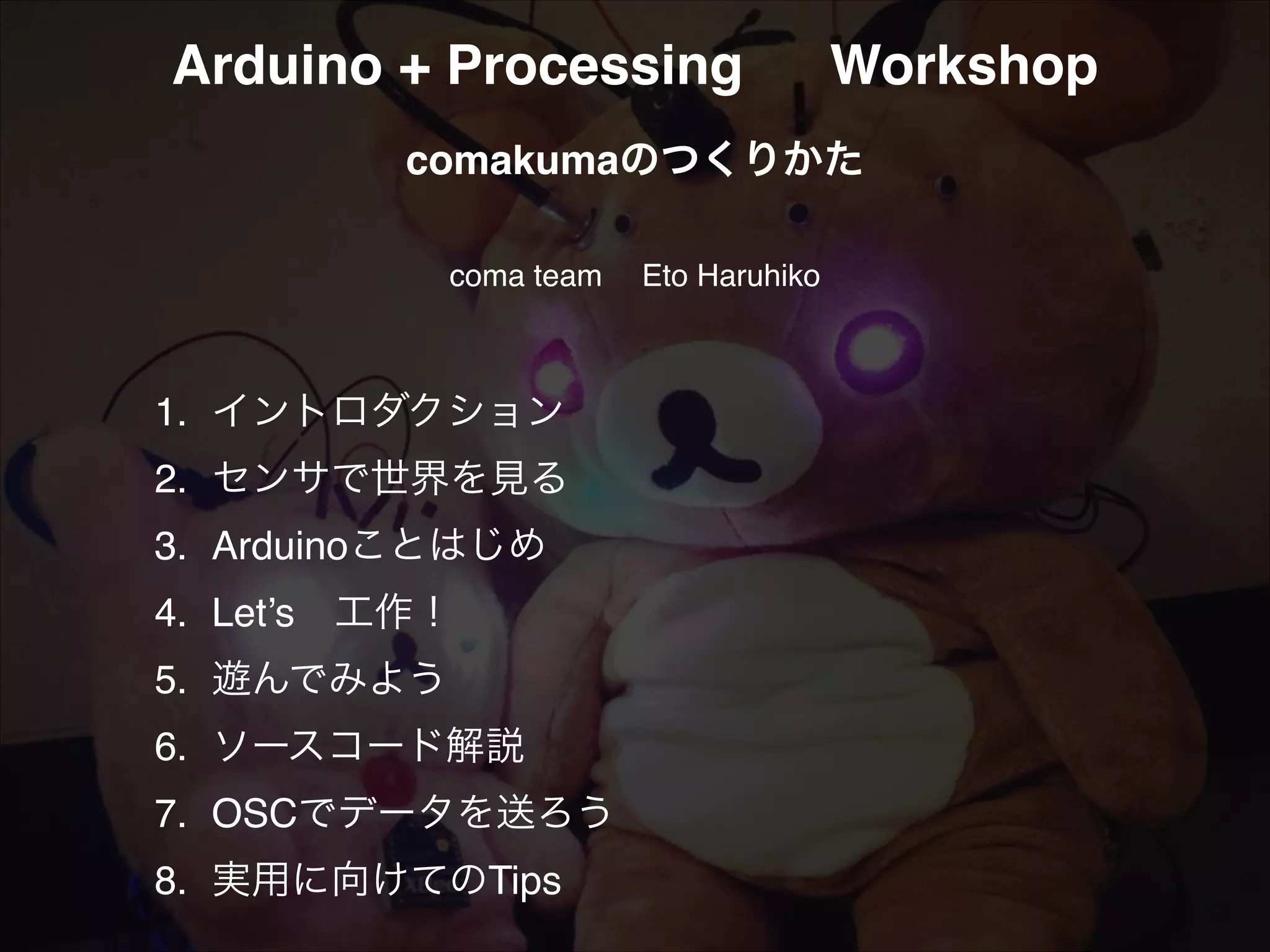 Arduino + Processing! Workshop! ! comakumaのつくりかた! ! coma team  Eto Haruhiko 1.! イントロダクション! ! ! ! ! !   2. !センサで世界を見る! ! ! ! ! ! ! 3.! Arduinoことはじめ!! ! ! ! ! ! 4.! Let’s 工作！! ! ! ! ! 6.! ソースコード解説! ! ! 5.! 遊んでみよう! 7.! OSCでデータを送ろう! ! ! ! ! ! 8.! 実用に向けてのTips! ! ! ! ! ! 