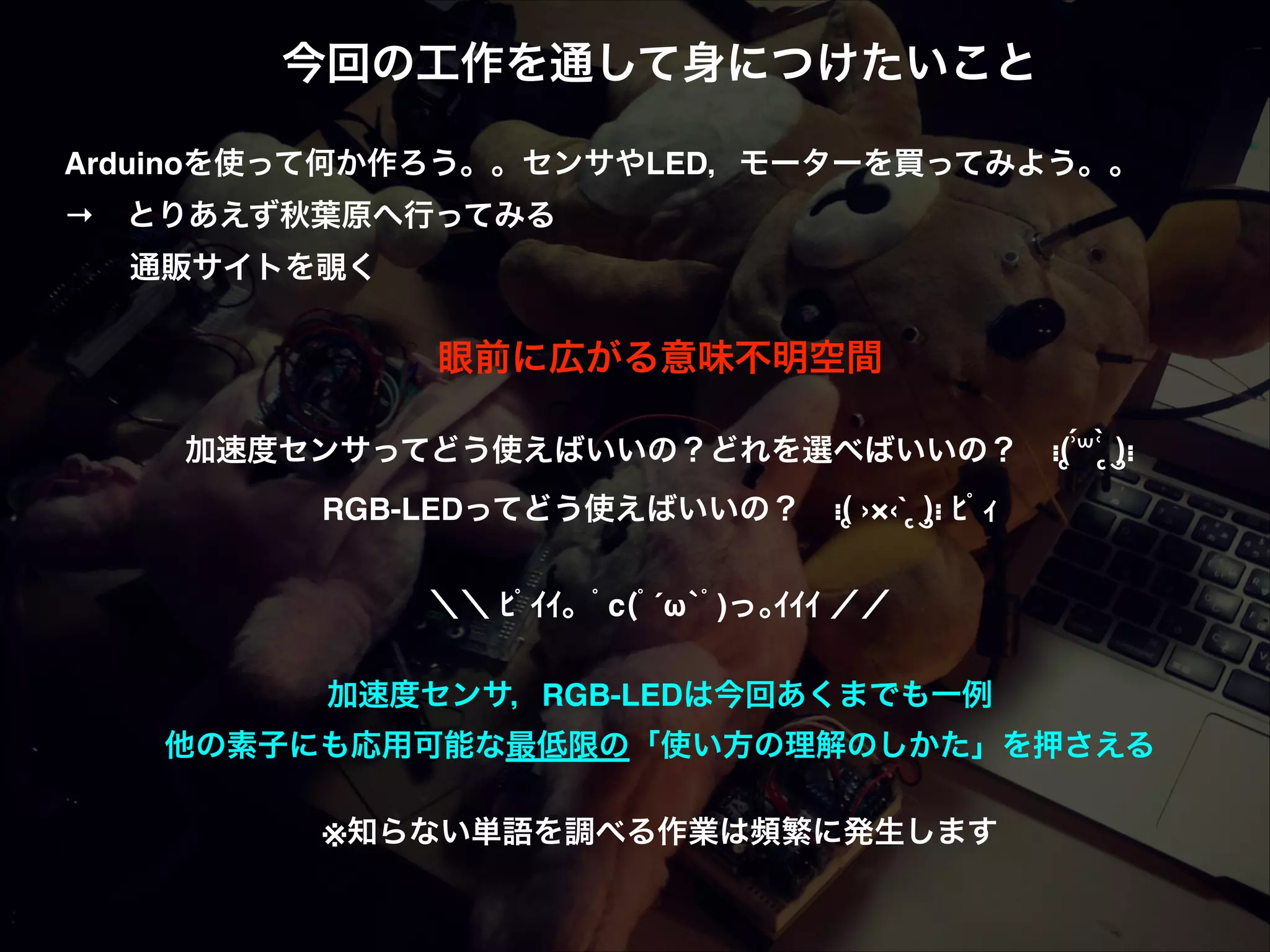 今回の工作を通して身につけたいこと! ! Arduinoを使って何か作ろう。。センサやLED，モーターを買ってみよう。。! → とりあえず秋葉原へ行ってみる! ! 通販サイトを覗く! ! 眼前に広がる意味不明空間! ! ́ 加速度センサってどう使えばいいの？どれを選べばいいの？ ⁝(ृʾ꒳ʿ ृ̀ )ु⁝! RGB-LEDってどう使えばいいの？ ⁝(ृ ›×‹` ृ )ु⁝ ﾋﾟｨ! ! ＼＼ ﾋﾟｲｲ。ﾟc(ﾟ´ω`ﾟ)っ｡ｲｲｲ ／／! ! 加速度センサ，RGB-LEDは今回あくまでも一例! 他の素子にも応用可能な最低限の「使い方の理解のしかた」を押さえる! ! ※知らない単語を調べる作業は頻繁に発生します 