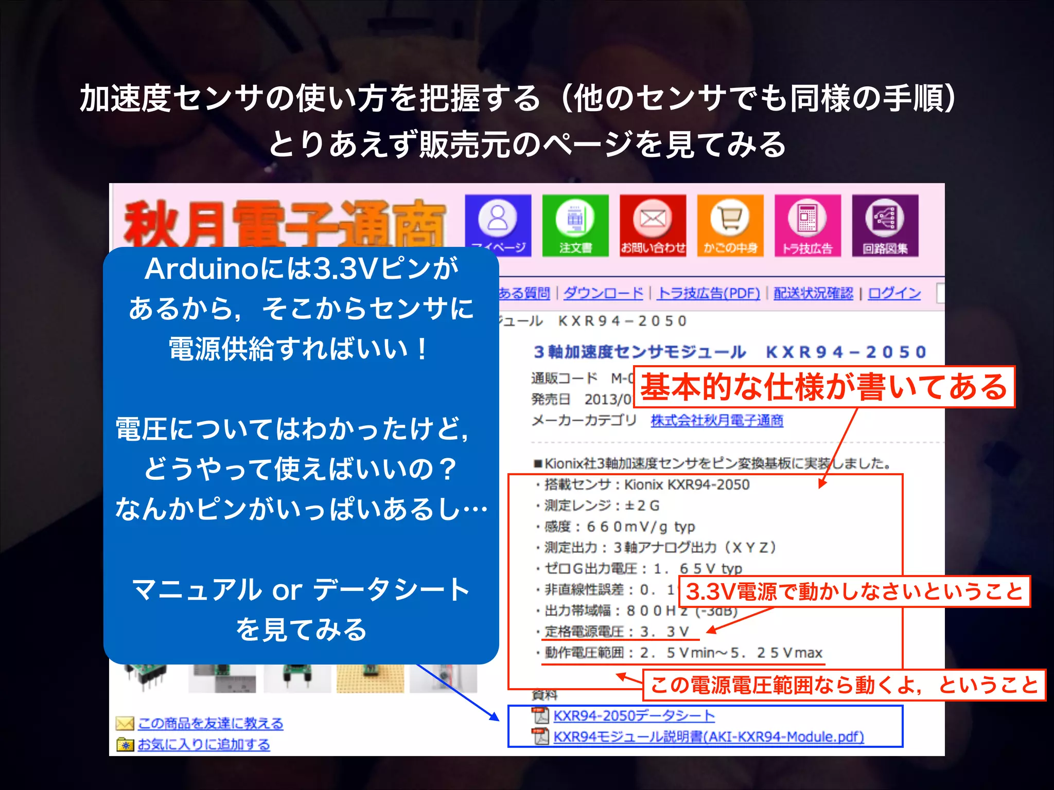 加速度センサの使い方を把握する（他のセンサでも同様の手順）! とりあえず販売元のページを見てみる Arduinoには3.3Vピンが あるから，そこからセンサに 電源供給すればいい！ ! 電圧についてはわかったけど， どうやって使えばいいの？ なんかピンがいっぱいあるし… ! マニュアル or データシート を見てみる 基本的な仕様が書いてある 3.3V電源で動かしなさいということ この電源電圧範囲なら動くよ，ということ 