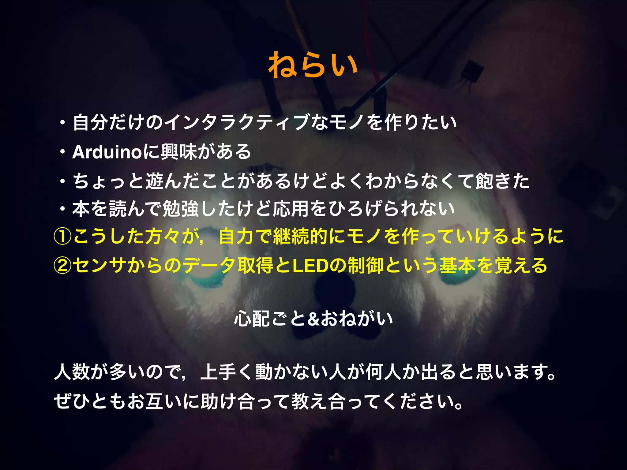 ねらい ・自分だけのインタラクティブなモノを作りたい! ・Arduinoに興味がある! ・ちょっと遊んだことがあるけどよくわからなくて飽きた! ・本を読んで勉強したけど応用をひろげられない! ①こうした方々が，自力で継続的にモノを作っていけるように! ②センサからのデータ取得とLEDの制御という基本を覚える! ! 心配ごと&おねがい! ! 人数が多いので，上手く動かない人が何人か出ると思います。  ぜひともお互いに助け合って教え合ってください。 