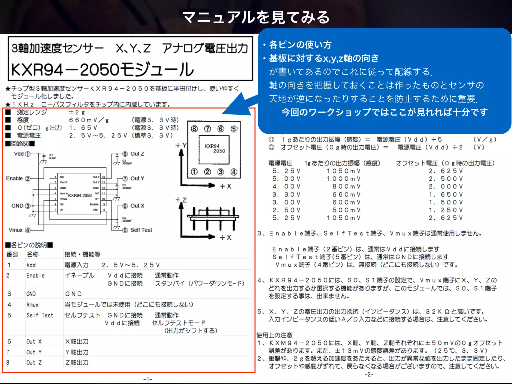 マニュアルを見てみる ・各ピンの使い方 ・基板に対するx,y,z軸の向き  が書いてあるのでこれに従って配線する．  軸の向きを把握しておくことは作ったものとセンサの  天地が逆になったりすることを防止するために重要．     今回のワークショップではここが見れれば十分です  
