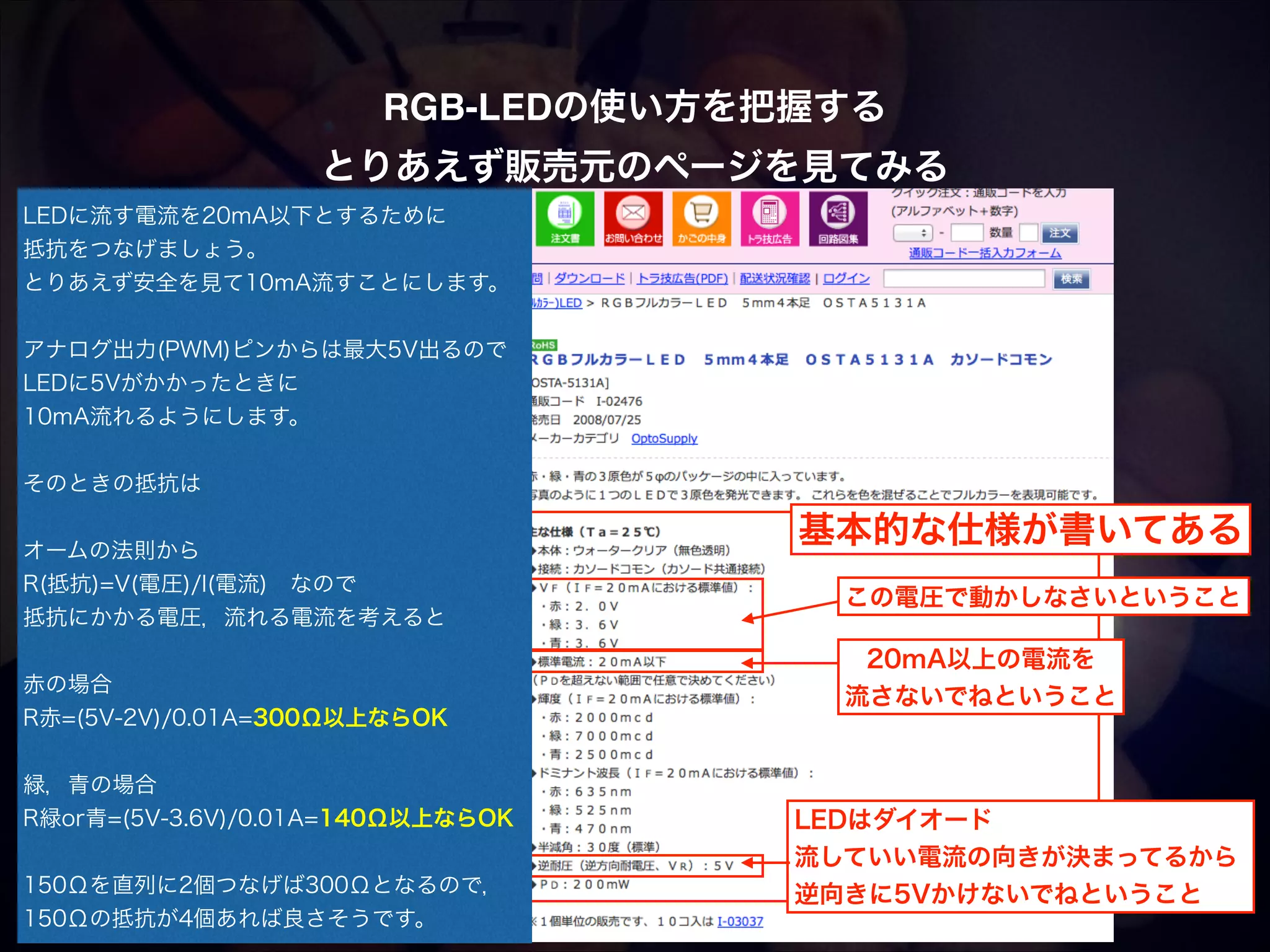 RGB-LEDの使い方を把握する! とりあえず販売元のページを見てみる LEDに流す電流を20mA以下とするために 抵抗をつなげましょう。 とりあえず安全を見て10mA流すことにします。 ! アナログ出力(PWM)ピンからは最大5V出るので  LEDに5Vがかかったときに 10mA流れるようにします。  ! そのときの抵抗は    オームの法則から R(抵抗)=V(電圧)/I(電流) なので 抵抗にかかる電圧，流れる電流を考えると ! 赤の場合 R赤=(5V-2V)/0.01A=300Ω以上ならOK 基本的な仕様が書いてある この電圧で動かしなさいということ 20mA以上の電流を 流さないでねということ ! 緑，青の場合 R緑or青=(5V-3.6V)/0.01A=140Ω以上ならOK   150Ωを直列に2個つなげば300Ωとなるので， 150Ωの抵抗が4個あれば良さそうです。 LEDはダイオード 流していい電流の向きが決まってるから 逆向きに5Vかけないでねということ 