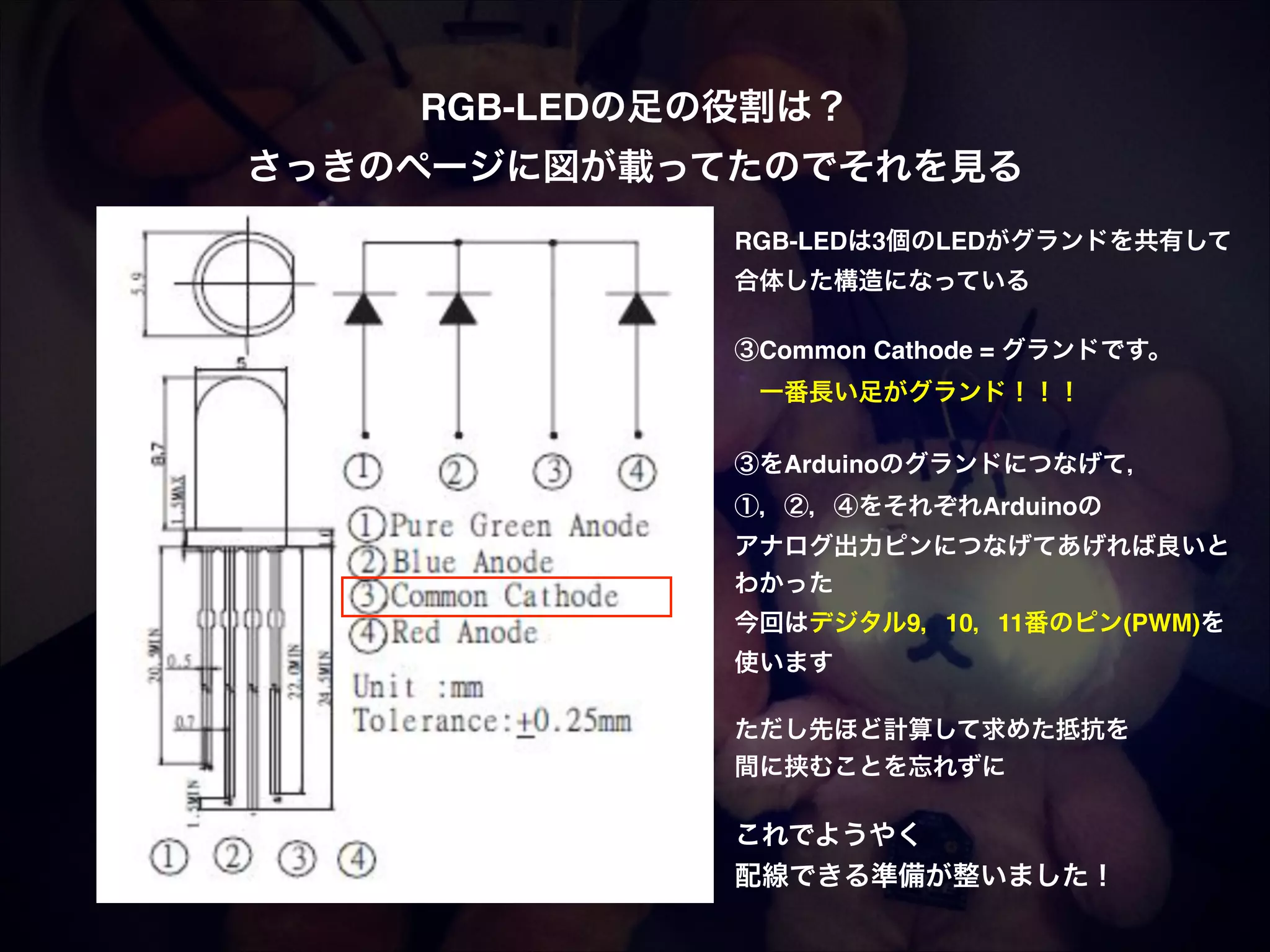 RGB-LEDの足の役割は？! さっきのページに図が載ってたのでそれを見る RGB-LEDは3個のLEDがグランドを共有して! 合体した構造になっている! ! ③Common Cathode = グランドです。!  一番長い足がグランド！！！! ! ③をArduinoのグランドにつなげて，! ①，②，④をそれぞれArduinoの! アナログ出力ピンにつなげてあげれば良いと! わかった! 今回はデジタル9，10，11番のピン(PWM)を! 使います! ! ただし先ほど計算して求めた抵抗を! 間に挟むことを忘れずに! ! これでようやく! 配線できる準備が整いました！ 