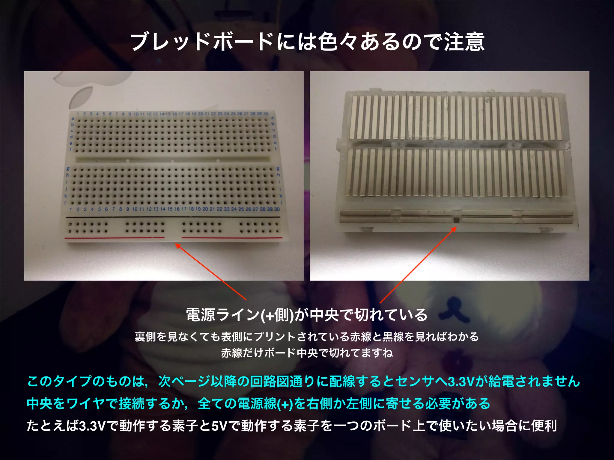 ブレッドボードには色々あるので注意 電源ライン(+側)が中央で切れている! 裏側を見なくても表側にプリントされている赤線と黒線を見ればわかる! 赤線だけボード中央で切れてますね このタイプのものは，次ページ以降の回路図通りに配線するとセンサへ3.3Vが給電されません! 中央をワイヤで接続するか，全ての電源線(+)を右側か左側に寄せる必要がある! たとえば3.3Vで動作する素子と5Vで動作する素子を一つのボード上で使いたい場合に便利 