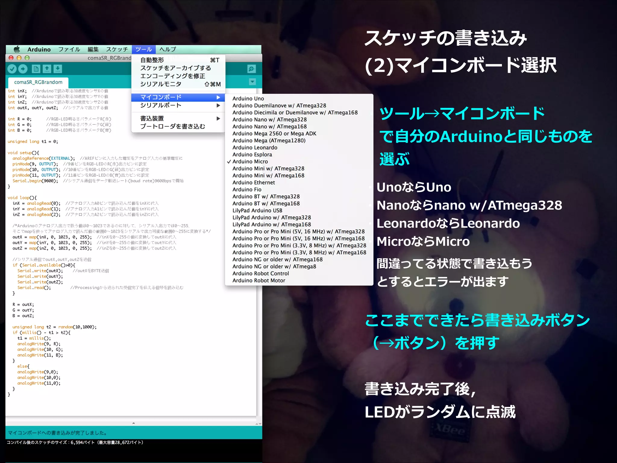 スケッチの書き込み   (2)マイコンボード選択   ! ・ツール→マイコンボード   　で⾃自分のArduinoと同じものを    　選ぶ   ! ・UnoならUno   ・Nanoならnano  w/ATmega328   ・LeonardoならLeonardo   ・MicroならMicro   !  　間違ってる状態で書き込もう    　とするとエラーが出ます   ! ここまでできたら書き込みボタン   （→ボタン）を押す   ! 書き込み完了了後，   LEDがランダムに点滅 