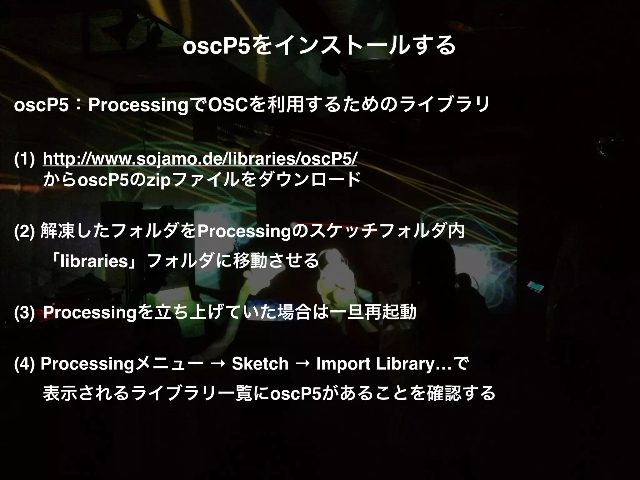 oscP5をインストールする! ! oscP5：ProcessingでOSCを利用するためのライブラリ! ! (1)! http://www.sojamo.de/libraries/oscP5/! ! からoscP5のzipファイルをダウンロード! ! (2) 解凍したフォルダをProcessingのスケッチフォルダ内! ! 「libraries」フォルダに移動させる! ! (3)! Processingを立ち上げていた場合は一旦再起動! ! (4) Processingメニュー → Sketch → Import Library…で! ! 表示されるライブラリ一覧にoscP5があることを確認する! 