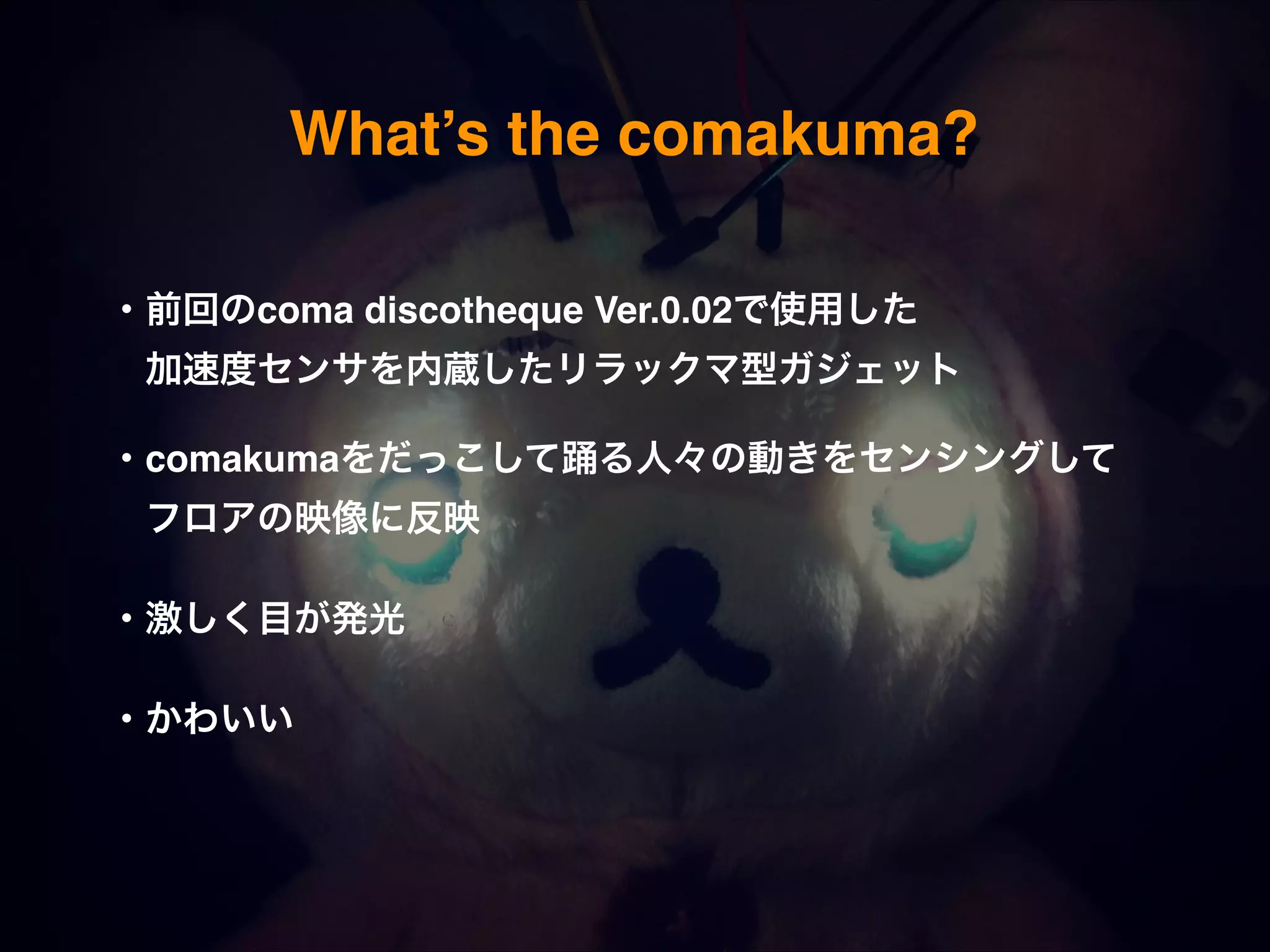 What’s the comakuma? ・前回のcoma discotheque Ver.0.02で使用した!  加速度センサを内蔵したリラックマ型ガジェット! ! ・comakumaをだっこして踊る人々の動きをセンシングして   !  フロアの映像に反映! ! ・激しく目が発光! ! ・かわいい! 