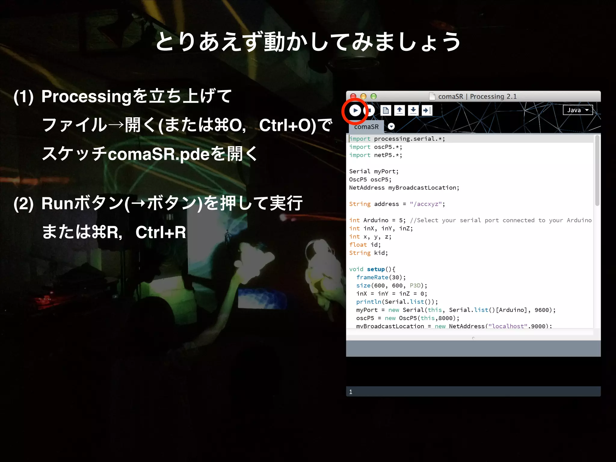 とりあえず動かしてみましょう! ! (1)! Processingを立ち上げて  ! ファイル→開く(または O，Ctrl+O)で! ! スケッチcomaSR.pdeを開く! ! (2)! Runボタン(→ボタン)を押して実行! ! または R，Ctrl+R 