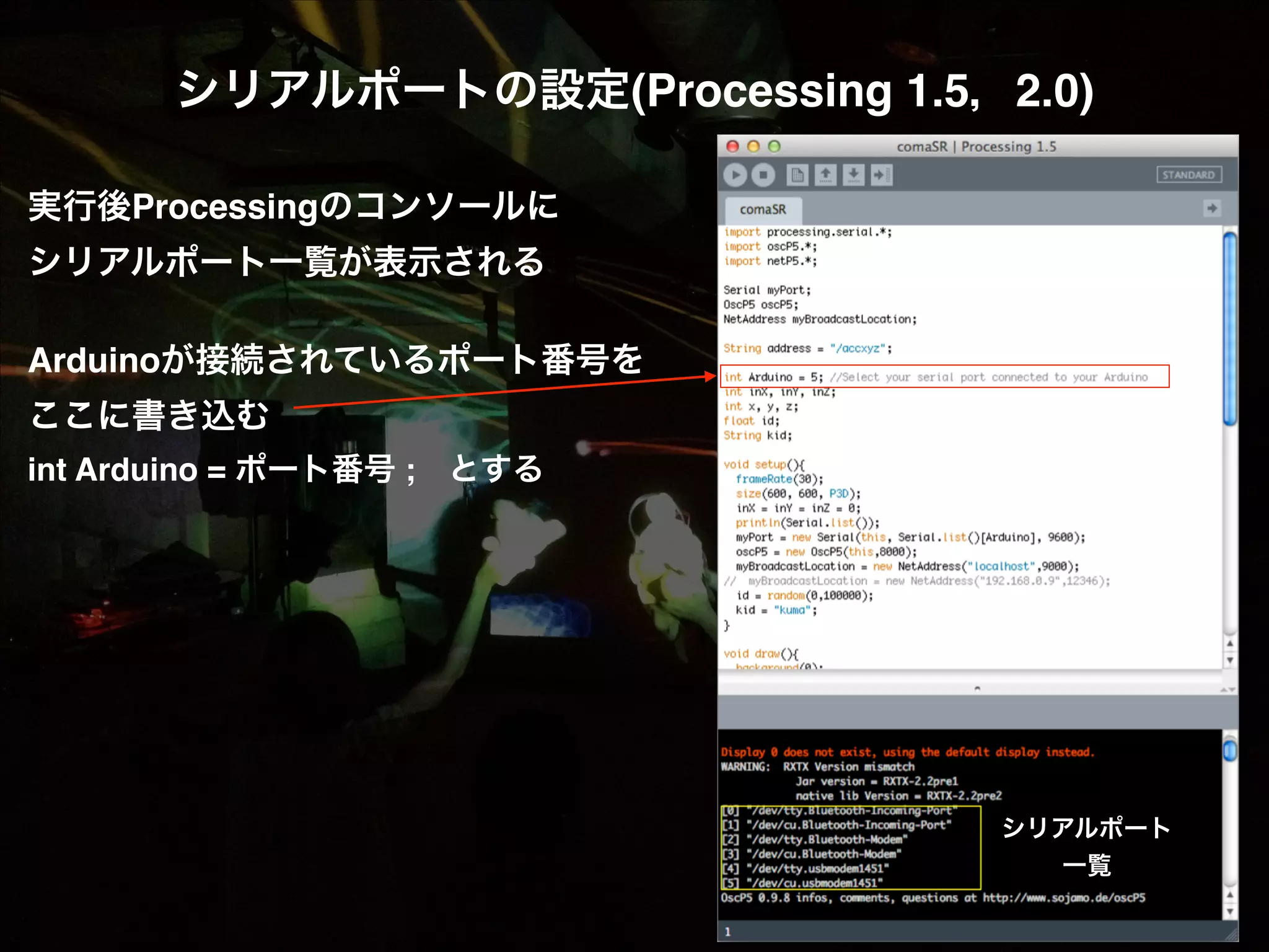シリアルポートの設定(Processing 1.5，2.0)! ! 実行後Processingのコンソールに! シリアルポート一覧が表示される! ! Arduinoが接続されているポート番号を! ここに書き込む! int Arduino = ポート番号 ; とする! ! シリアルポート 一覧 