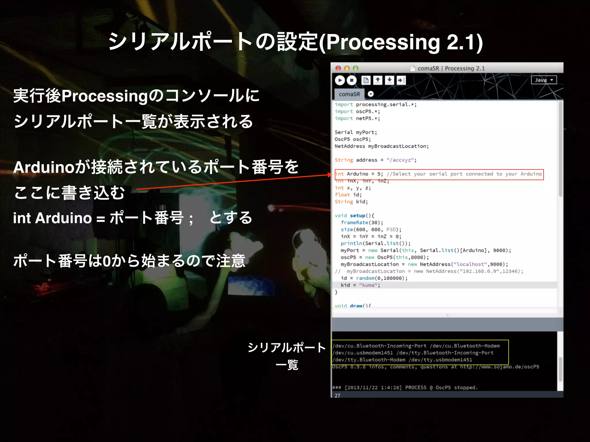 シリアルポートの設定(Processing 2.1)! ! 実行後Processingのコンソールに! シリアルポート一覧が表示される! ! Arduinoが接続されているポート番号を! ここに書き込む! int Arduino = ポート番号 ; とする! ! ポート番号は0から始まるので注意! ! シリアルポート 一覧 