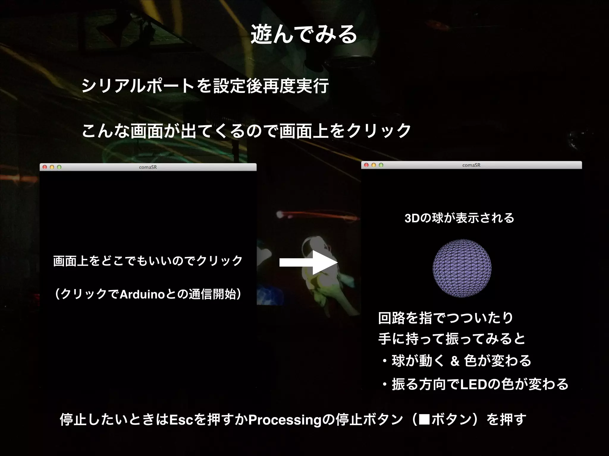 遊んでみる! ! シリアルポートを設定後再度実行! ! こんな画面が出てくるので画面上をクリック! 3Dの球が表示される! 画面上をどこでもいいのでクリック! ! （クリックでArduinoとの通信開始）! 回路を指でつついたり! 手に持って振ってみると! ・球が動く & 色が変わる! ・振る方向でLEDの色が変わる 停止したいときはEscを押すかProcessingの停止ボタン（■ボタン）を押す 