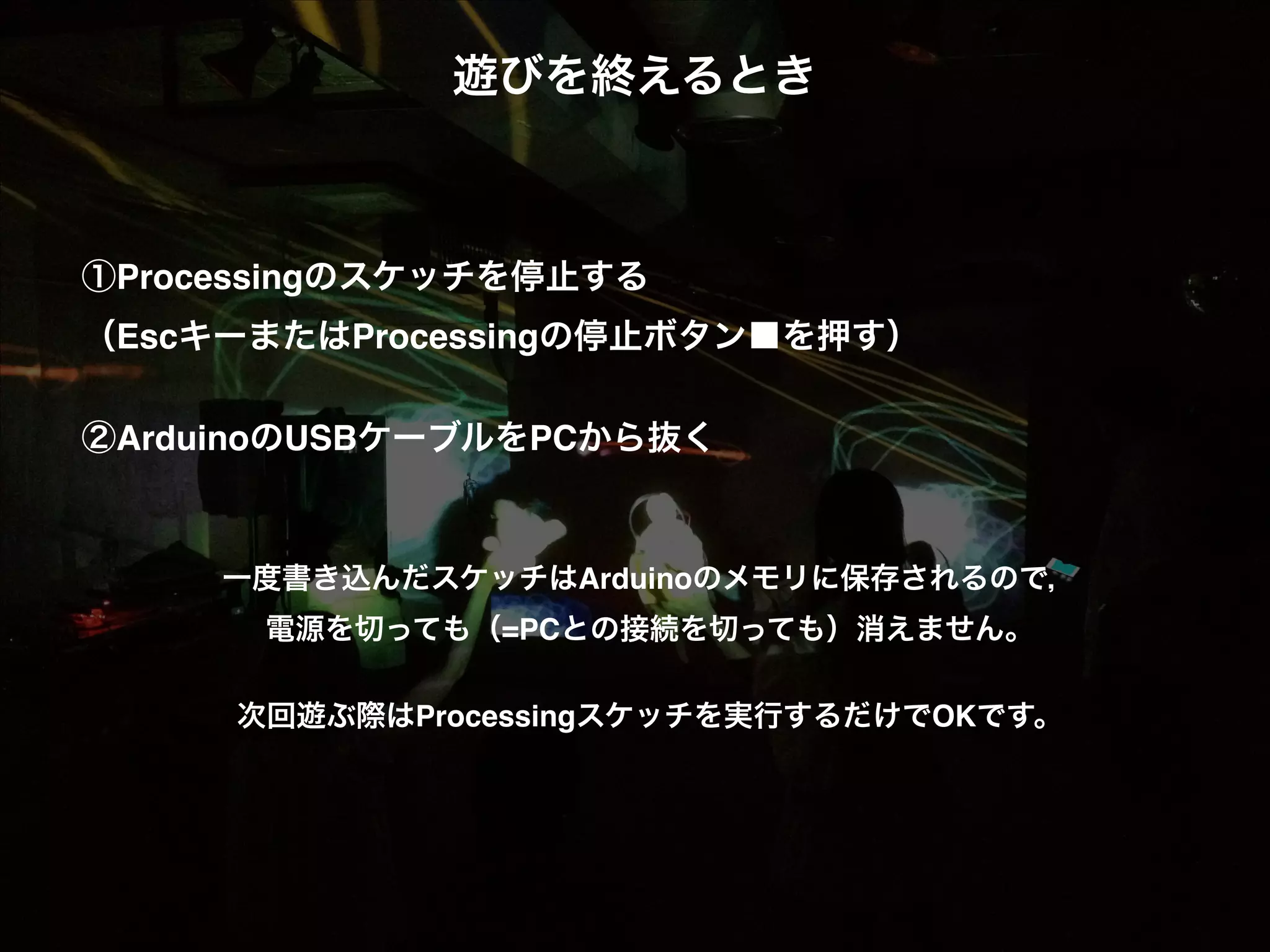遊びを終えるとき! ! ! ! ①Processingのスケッチを停止する! （EscキーまたはProcessingの停止ボタン■を押す）! ! ②ArduinoのUSBケーブルをPCから抜く! ! !  一度書き込んだスケッチはArduinoのメモリに保存されるので，!  電源を切っても（=PCとの接続を切っても）消えません。! !  次回遊ぶ際はProcessingスケッチを実行するだけでOKです。! ! 
