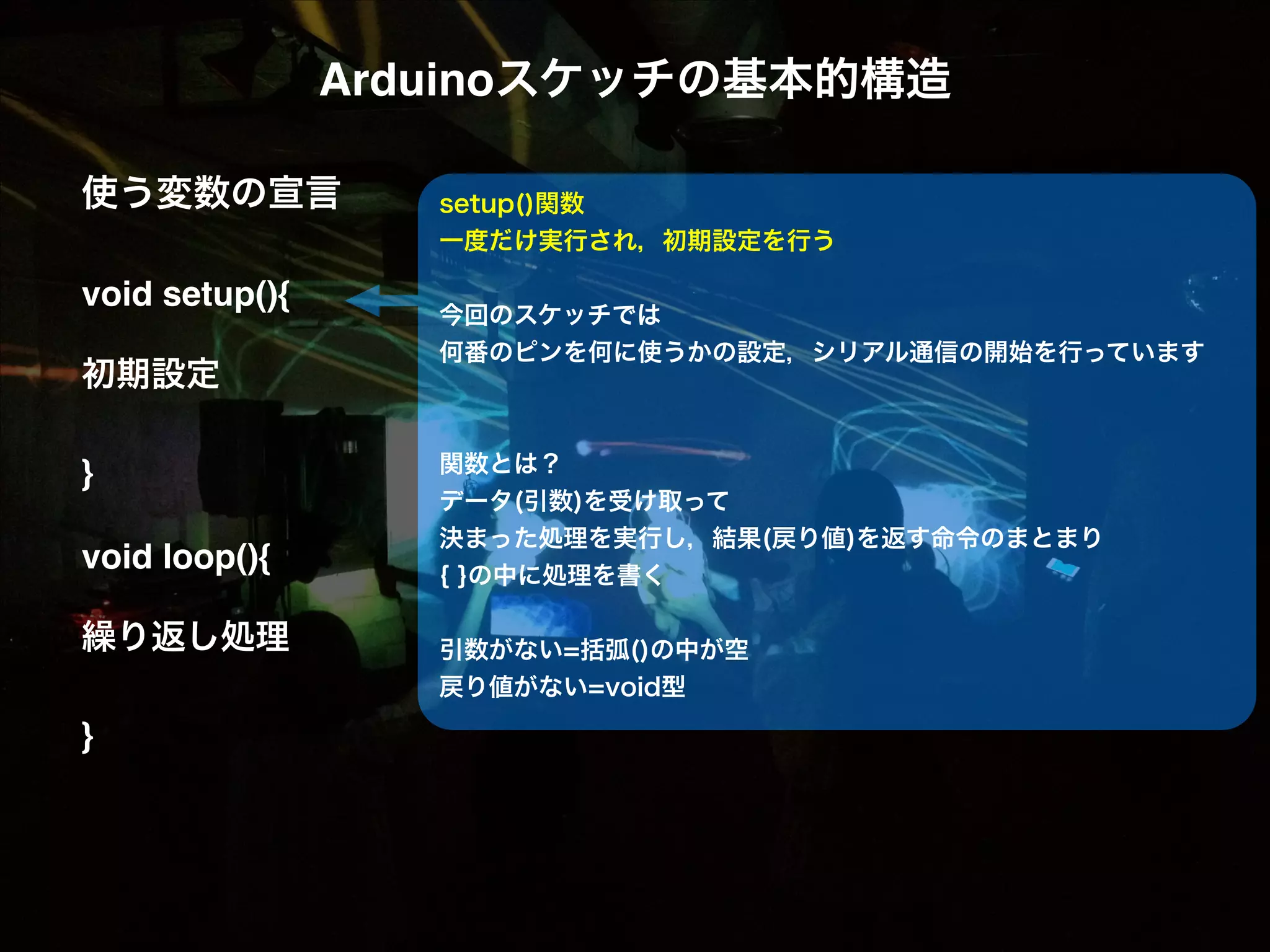 Arduinoスケッチの基本的構造! ! 使う変数の宣言! ! void setup(){! ! 初期設定! ! }! ! void loop(){! ! 繰り返し処理! ! }! setup()関数 一度だけ実行され，初期設定を行う ! 今回のスケッチでは 何番のピンを何に使うかの設定，シリアル通信の開始を行っています ! ! 関数とは？ データ(引数)を受け取って 決まった処理を実行し，結果(戻り値)を返す命令のまとまり { }の中に処理を書く ! 引数がない=括弧()の中が空 戻り値がない=void型 ! ! 
