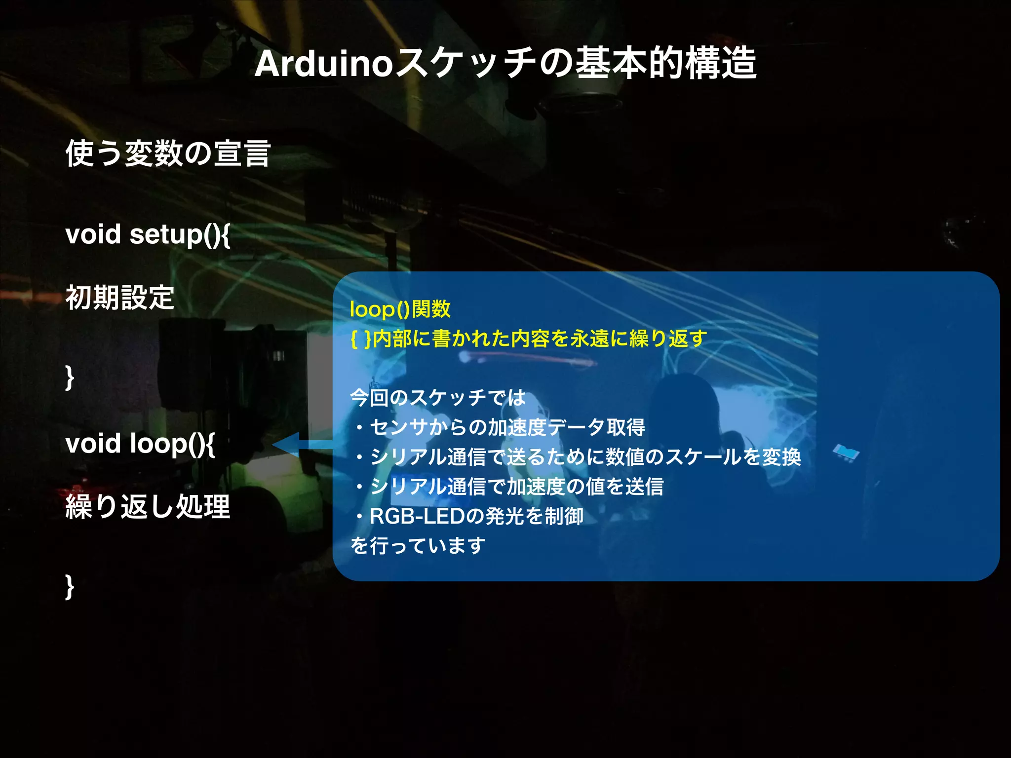 Arduinoスケッチの基本的構造! ! 使う変数の宣言! ! void setup(){! ! 初期設定! ! }! ! void loop(){! ! 繰り返し処理! ! }! loop()関数 { }内部に書かれた内容を永遠に繰り返す ! 今回のスケッチでは ・センサからの加速度データ取得 ・シリアル通信で送るために数値のスケールを変換 ・シリアル通信で加速度の値を送信 ・RGB-LEDの発光を制御 を行っています ! 