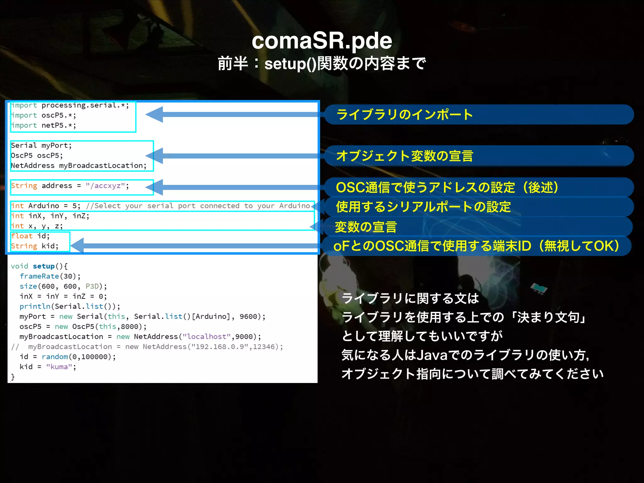 comaSR.pde! 前半：setup()関数の内容まで ! ライブラリのインポート ! オブジェクト変数の宣言 ! OSC通信で使うアドレスの設定（後述） 使用するシリアルポートの設定 変数の宣言 oFとのOSC通信で使用する端末ID（無視してOK） ライブラリに関する文は  ライブラリを使用する上での「決まり文句」 として理解してもいいですが 気になる人はJavaでのライブラリの使い方， オブジェクト指向について調べてみてください 