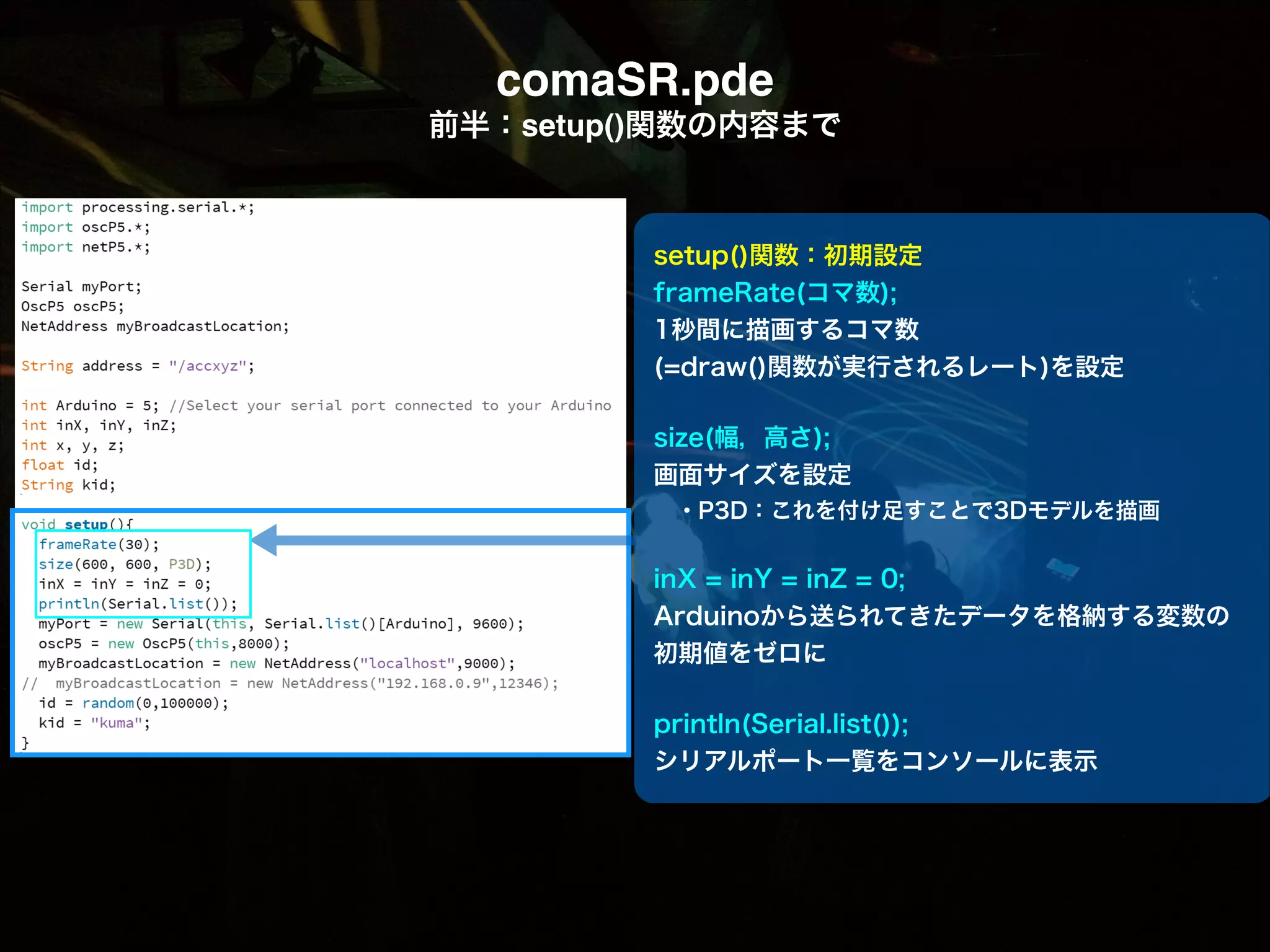 comaSR.pde! 前半：setup()関数の内容まで setup()関数：初期設定 frameRate(コマ数); 1秒間に描画するコマ数 (=draw()関数が実行されるレート)を設定 ! size(幅，高さ); 画面サイズを設定  ・P3D：これを付け足すことで3Dモデルを描画 ! inX = inY = inZ = 0; Arduinoから送られてきたデータを格納する変数の  初期値をゼロに ! println(Serial.list()); シリアルポート一覧をコンソールに表示 
