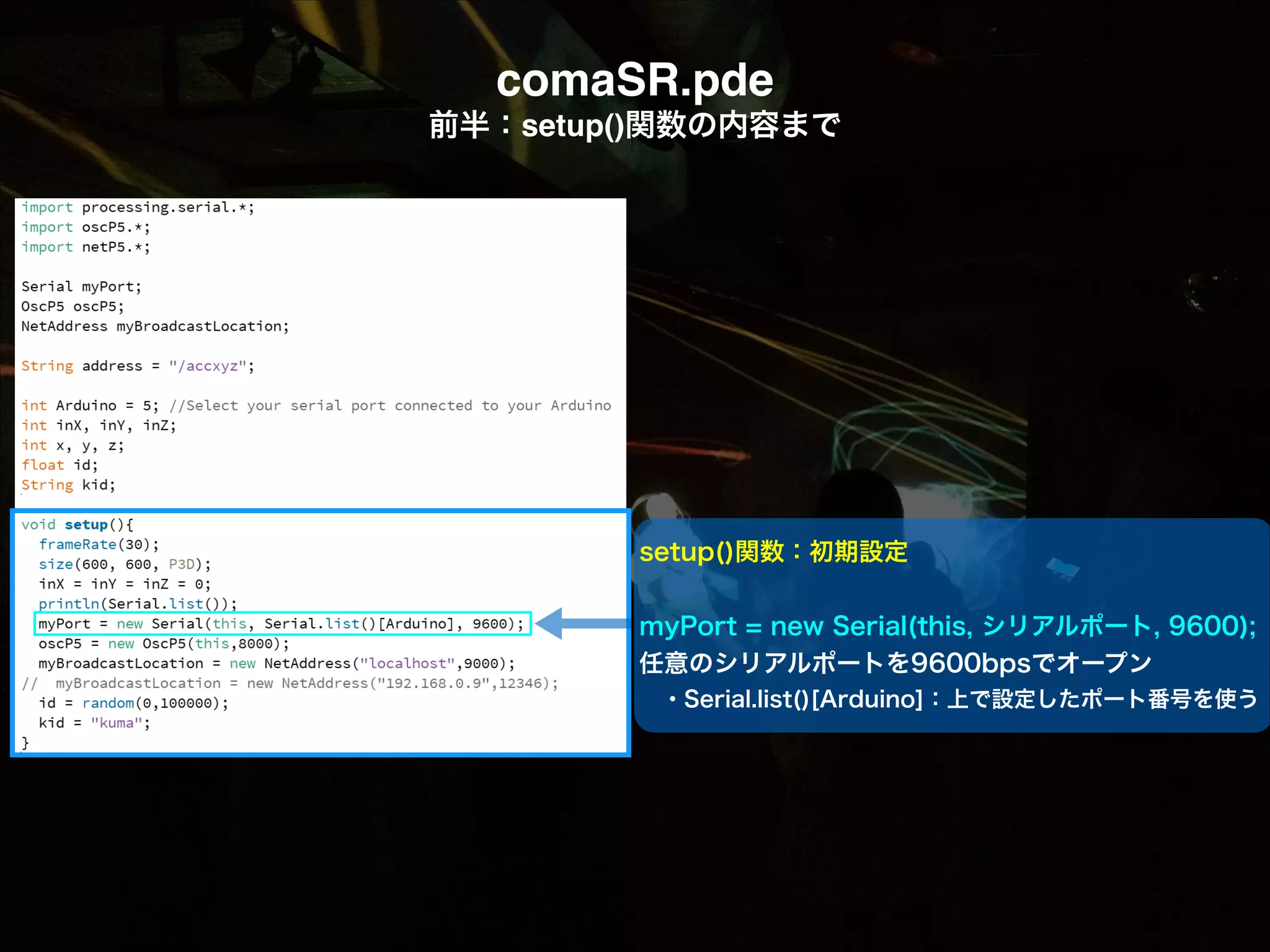 comaSR.pde! 前半：setup()関数の内容まで setup()関数：初期設定 ! myPort = new Serial(this, シリアルポート, 9600); 任意のシリアルポートを9600bpsでオープン  ・Serial.list()[Arduino]：上で設定したポート番号を使う 