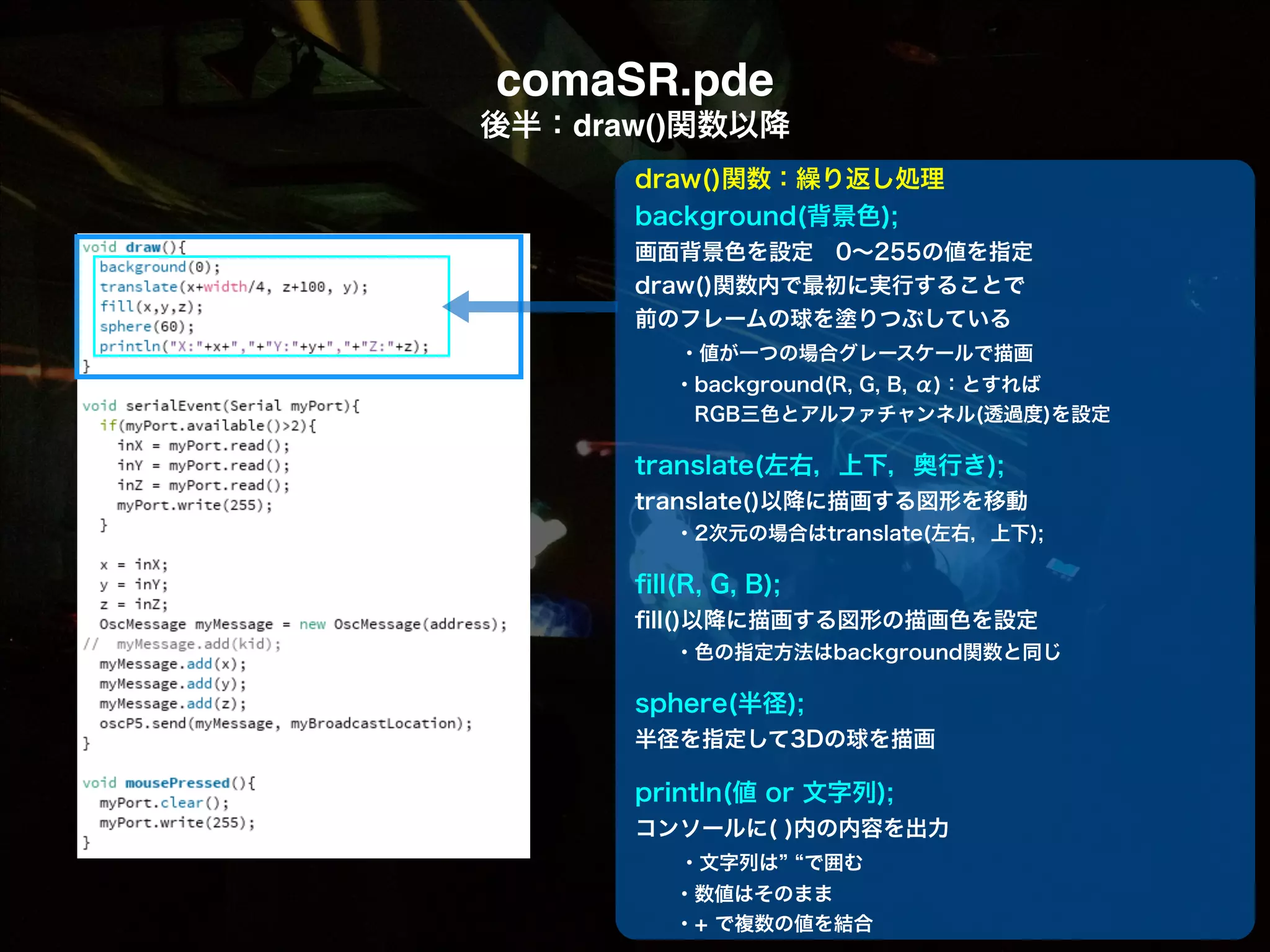 comaSR.pde! 後半：draw()関数以降 draw()関数：繰り返し処理 background(背景色); 画面背景色を設定 0∼255の値を指定 draw()関数内で最初に実行することで 前のフレームの球を塗りつぶしている   ・値が一つの場合グレースケールで描画   ・background(R, G, B, α)：とすれば    RGB三色とアルファチャンネル(透過度)を設定 ! translate(左右，上下，奥行き); translate()以降に描画する図形を移動   ・2次元の場合はtranslate(左右，上下); ! ﬁll(R, G, B); ﬁll()以降に描画する図形の描画色を設定   ・色の指定方法はbackground関数と同じ ! sphere(半径); 半径を指定して3Dの球を描画 ! println(値 or 文字列); コンソールに( )内の内容を出力   ・文字列は で囲む   ・数値はそのまま   ・+ で複数の値を結合 
