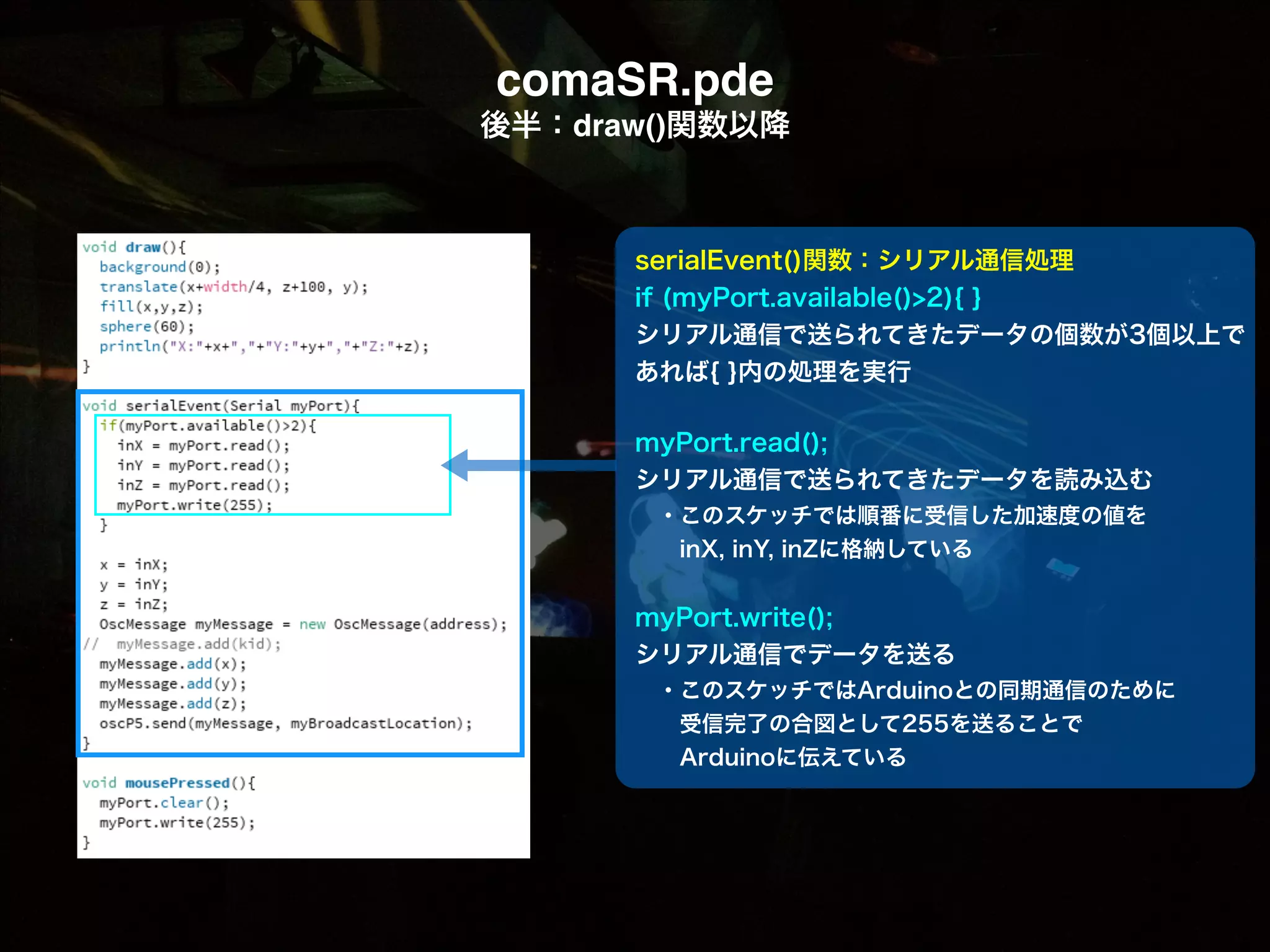 comaSR.pde! 後半：draw()関数以降 serialEvent()関数：シリアル通信処理 if (myPort.available()>2){ } シリアル通信で送られてきたデータの個数が3個以上で  あれば{ }内の処理を実行 ! myPort.read(); シリアル通信で送られてきたデータを読み込む  ・このスケッチでは順番に受信した加速度の値を   inX, inY, inZに格納している ! myPort.write(); シリアル通信でデータを送る  ・このスケッチではArduinoとの同期通信のために   受信完了の合図として255を送ることで   Arduinoに伝えている 