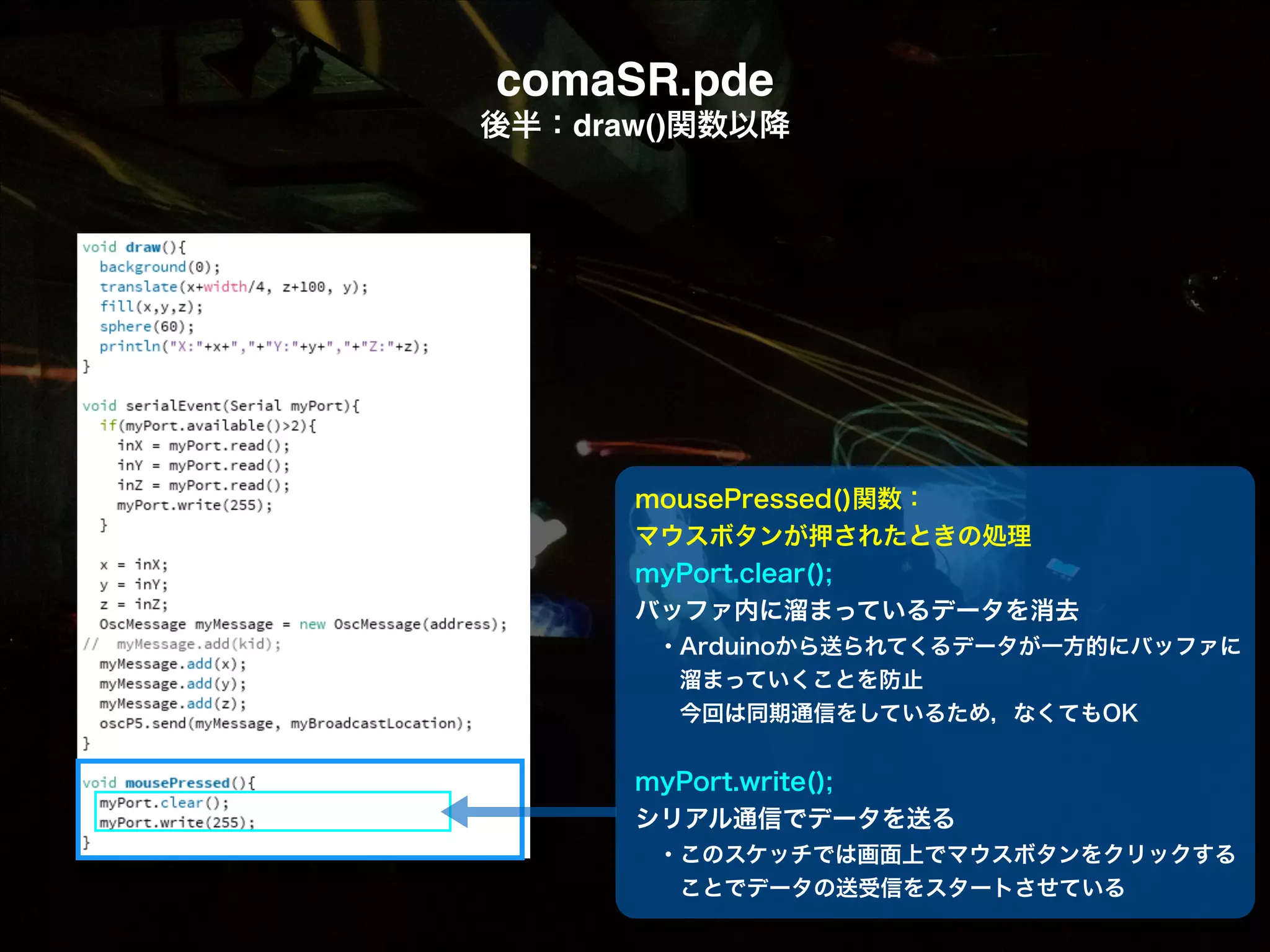 comaSR.pde! 後半：draw()関数以降 mousePressed()関数： マウスボタンが押されたときの処理 myPort.clear(); バッファ内に溜まっているデータを消去  ・Arduinoから送られてくるデータが一方的にバッファに    溜まっていくことを防止   今回は同期通信をしているため，なくてもOK    myPort.write(); シリアル通信でデータを送る  ・このスケッチでは画面上でマウスボタンをクリックする   ことでデータの送受信をスタートさせている 