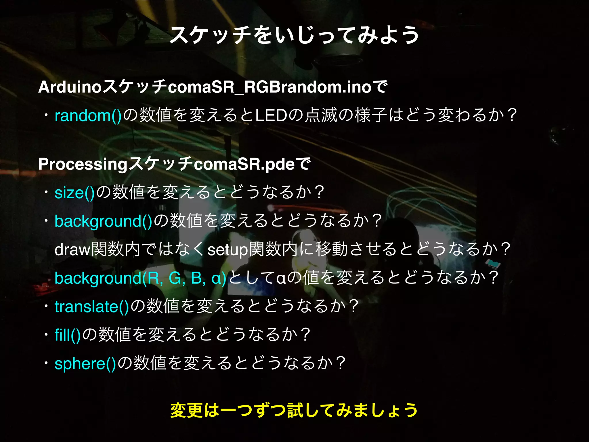 スケッチをいじってみよう! ! ArduinoスケッチcomaSR_RGBrandom.inoで! ・random()の数値を変えるとLEDの点滅の様子はどう変わるか？! ! ProcessingスケッチcomaSR.pdeで! ・size()の数値を変えるとどうなるか？! ・background()の数値を変えるとどうなるか？!  draw関数内ではなくsetup関数内に移動させるとどうなるか？!  background(R, G, B, α)としてαの値を変えるとどうなるか？! ・translate()の数値を変えるとどうなるか？! ・ﬁll()の数値を変えるとどうなるか？! ・sphere()の数値を変えるとどうなるか？! ! 変更は一つずつ試してみましょう 
