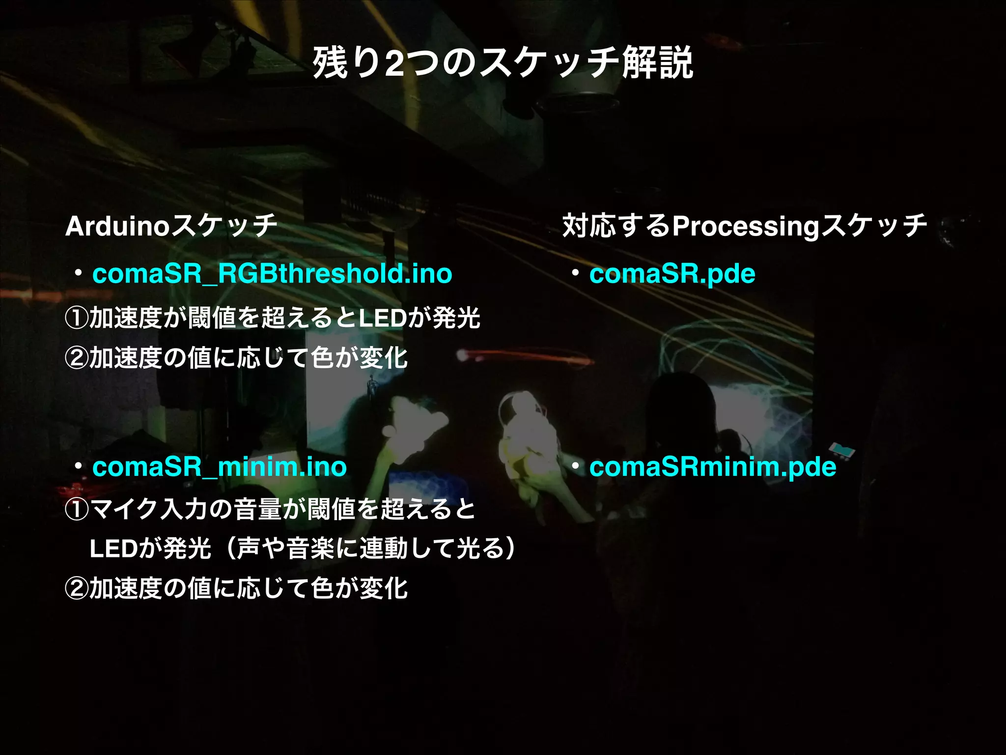 残り2つのスケッチ解説! ! ! ! ! ! 対応するProcessingスケッチ! ・comaSR_RGBthreshold.ino! ! ! ・comaSR.pde! ! ・comaSRminim.pde! Arduinoスケッチ! ! ! ! ! ①加速度が閾値を超えるとLEDが発光! ②加速度の値に応じて色が変化! ! ! ・comaSR_minim.ino! ! ! ! ①マイク入力の音量が閾値を超えると!  LEDが発光（声や音楽に連動して光る）! ②加速度の値に応じて色が変化! ! ! 