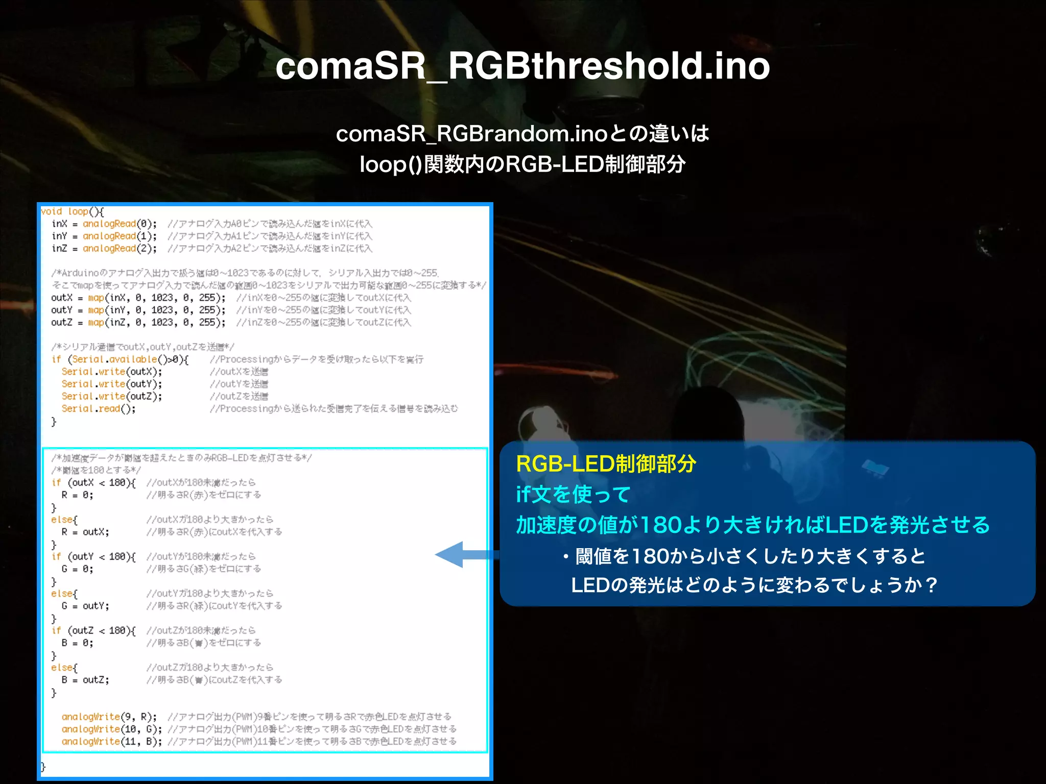 comaSR_RGBthreshold.ino comaSR_RGBrandom.inoとの違いは loop()関数内のRGB-LED制御部分 RGB-LED制御部分 if文を使って 加速度の値が180より大きければLEDを発光させる   ・閾値を180から小さくしたり大きくすると    LEDの発光はどのように変わるでしょうか？ 