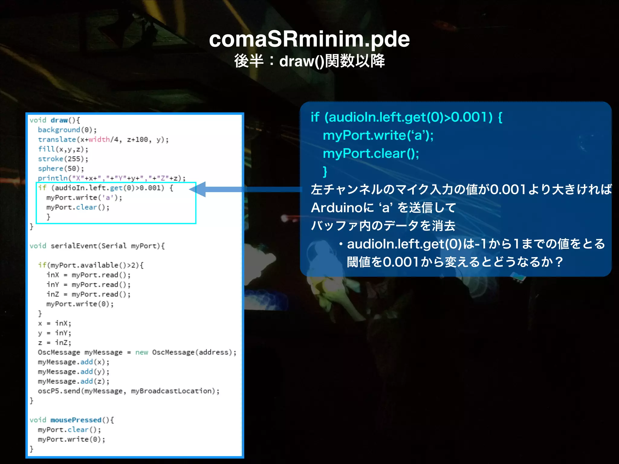 comaSRminim.pde! 後半：draw()関数以降 if (audioIn.left.get(0)>0.001) {  myPort.write( a );  myPort.clear();  } 左チャンネルのマイク入力の値が0.001より大きければ Arduinoに a を送信して バッファ内のデータを消去   ・audioIn.left.get(0)は-1から1までの値をとる 閾値を0.001から変えるとどうなるか？ 