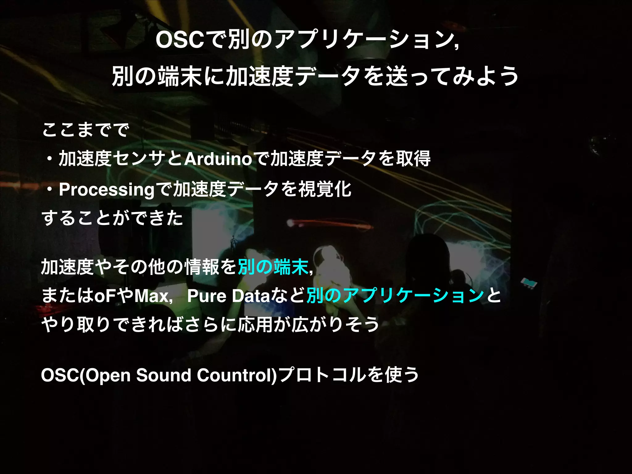 OSCで別のアプリケーション，  別の端末に加速度データを送ってみよう! ! ここまでで! ・加速度センサとArduinoで加速度データを取得! ・Processingで加速度データを視覚化! することができた! ! 加速度やその他の情報を別の端末，! またはoFやMax，Pure Dataなど別のアプリケーションと! やり取りできればさらに応用が広がりそう! ! OSC(Open Sound Countrol)プロトコルを使う! 
