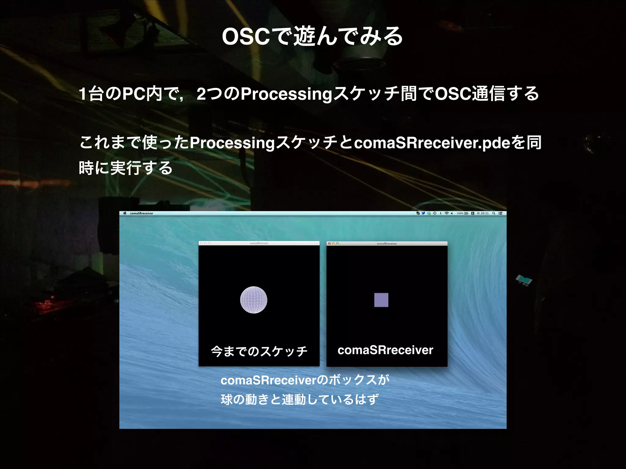 OSCで遊んでみる! ! 1台のPC内で，2つのProcessingスケッチ間でOSC通信する! ! これまで使ったProcessingスケッチとcomaSRreceiver.pdeを同 時に実行する! 今までのスケッチ! comaSRreceiver! comaSRreceiverのボックスが! 球の動きと連動しているはず! 