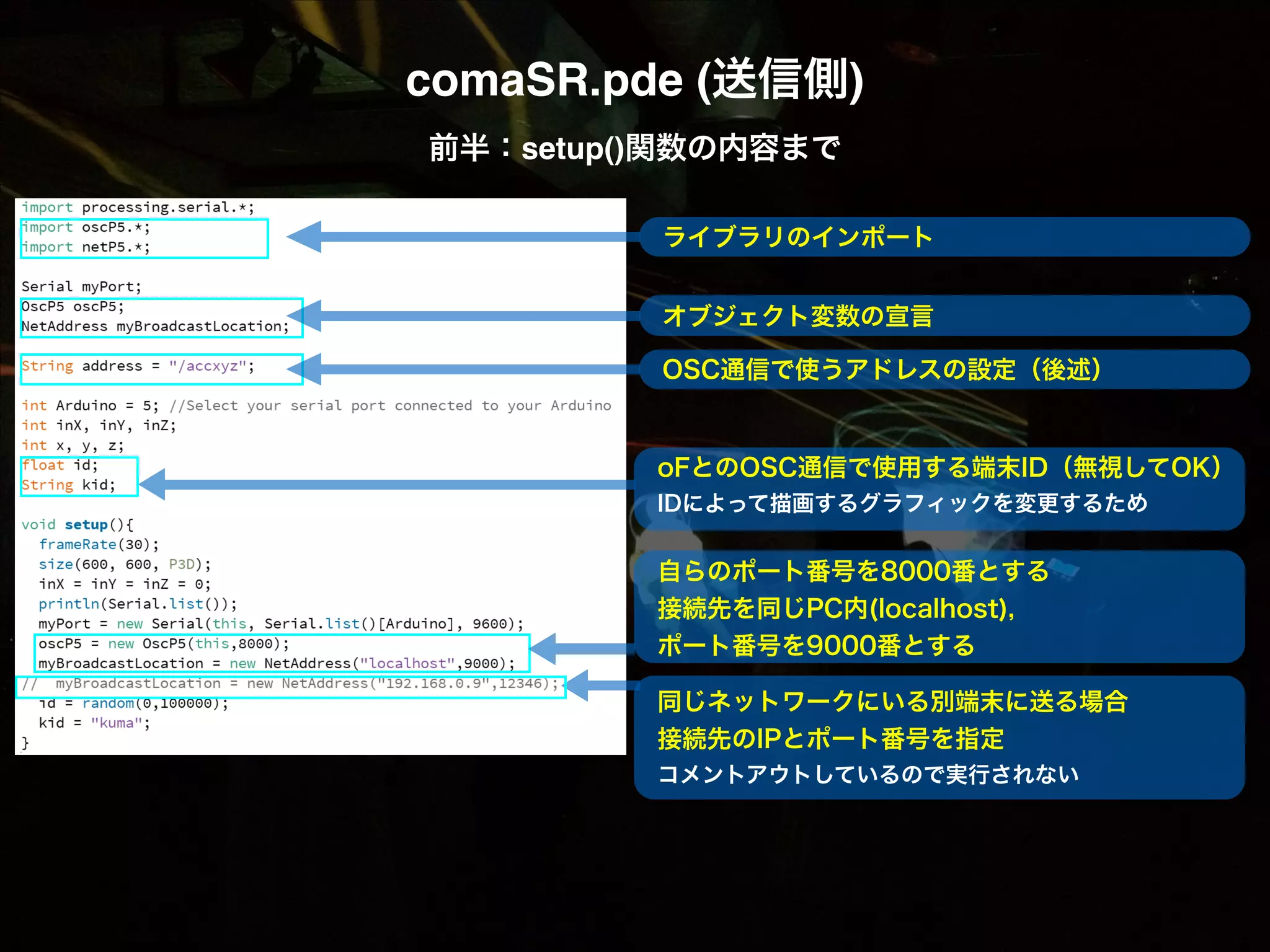 comaSR.pde (送信側)! 前半：setup()関数の内容まで ! ライブラリのインポート ! オブジェクト変数の宣言 ! OSC通信で使うアドレスの設定（後述） oFとのOSC通信で使用する端末ID（無視してOK） IDによって描画するグラフィックを変更するため 自らのポート番号を8000番とする 接続先を同じPC内(localhost)， ポート番号を9000番とする 同じネットワークにいる別端末に送る場合 接続先のIPとポート番号を指定 コメントアウトしているので実行されない 