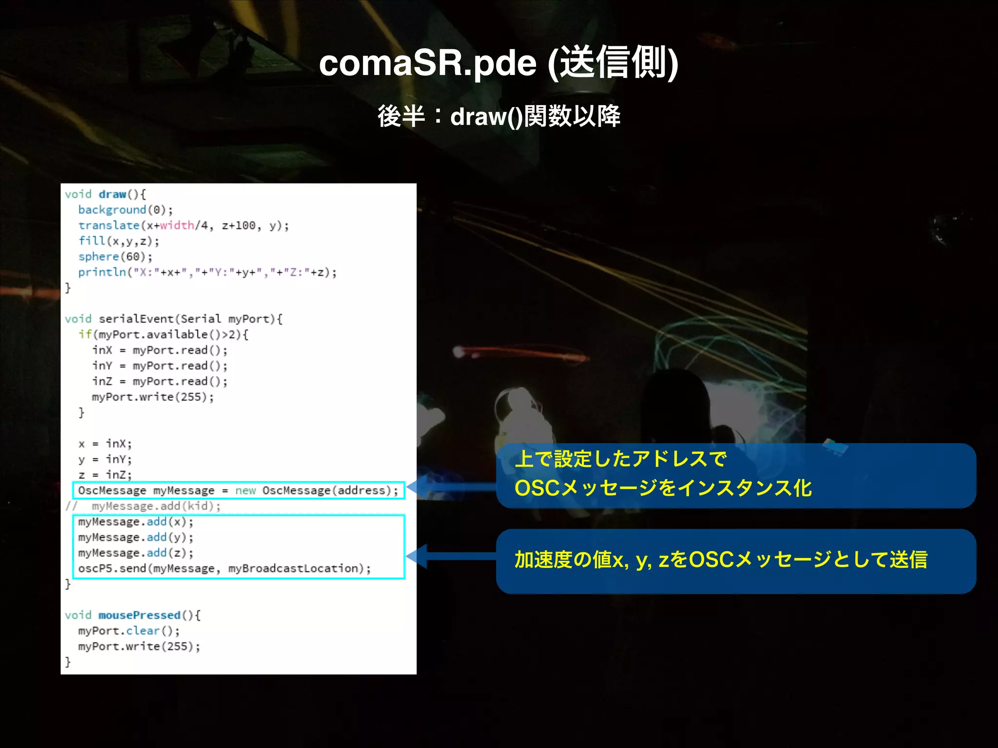 comaSR.pde (送信側)! 後半：draw()関数以降 上で設定したアドレスで OSCメッセージをインスタンス化 加速度の値x, y, zをOSCメッセージとして送信 