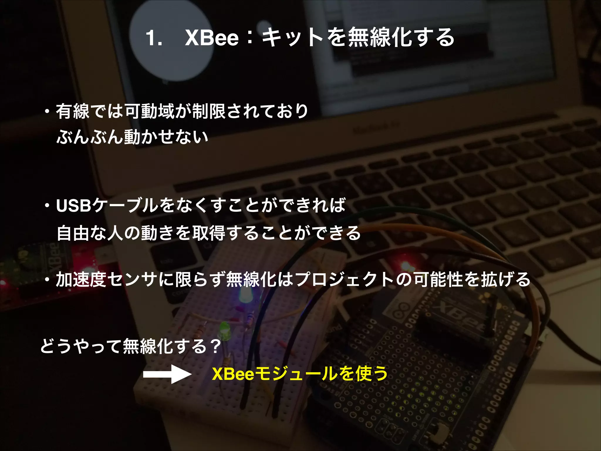 1. XBee：キットを無線化する! ! ! ・有線では可動域が制限されており!  ぶんぶん動かせない! ! ! ・USBケーブルをなくすことができれば!  自由な人の動きを取得することができる! ! ・加速度センサに限らず無線化はプロジェクトの可能性を拡げる! ! ! どうやって無線化する？! XBeeモジュールを使う 