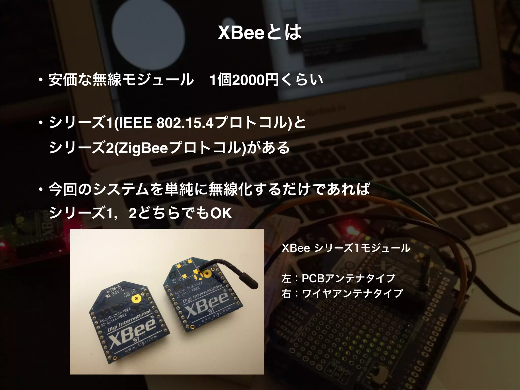 XBeeとは! ! ・安価な無線モジュール 1個2000円くらい! ! ・シリーズ1(IEEE 802.15.4プロトコル)と!  シリーズ2(ZigBeeプロトコル)がある! ! ・今回のシステムを単純に無線化するだけであれば!  シリーズ1，2どちらでもOK! ! XBee シリーズ1モジュール ! 左：PCBアンテナタイプ 右：ワイヤアンテナタイプ 