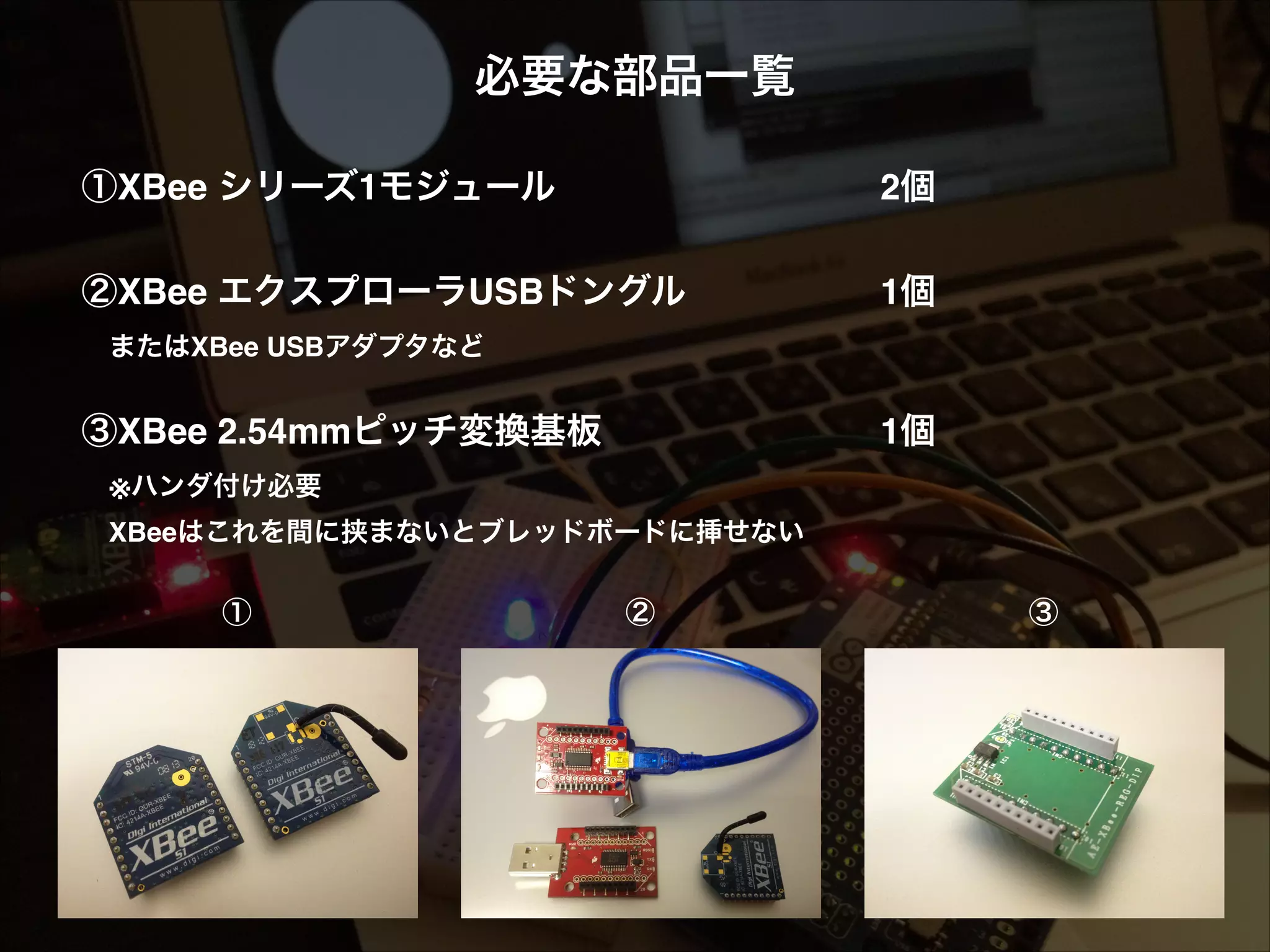 必要な部品一覧! ! ①XBee シリーズ1モジュール! ! ! ! ! ! 2個! ②XBee エクスプローラUSBドングル! ! ! ! 1個! ! ! 1個! !  またはXBee USBアダプタなど! ! ③XBee 2.54mmピッチ変換基板! ! !  ※ハンダ付け必要!  XBeeはこれを間に挟まないとブレッドボードに挿せない! ① ② ③ 