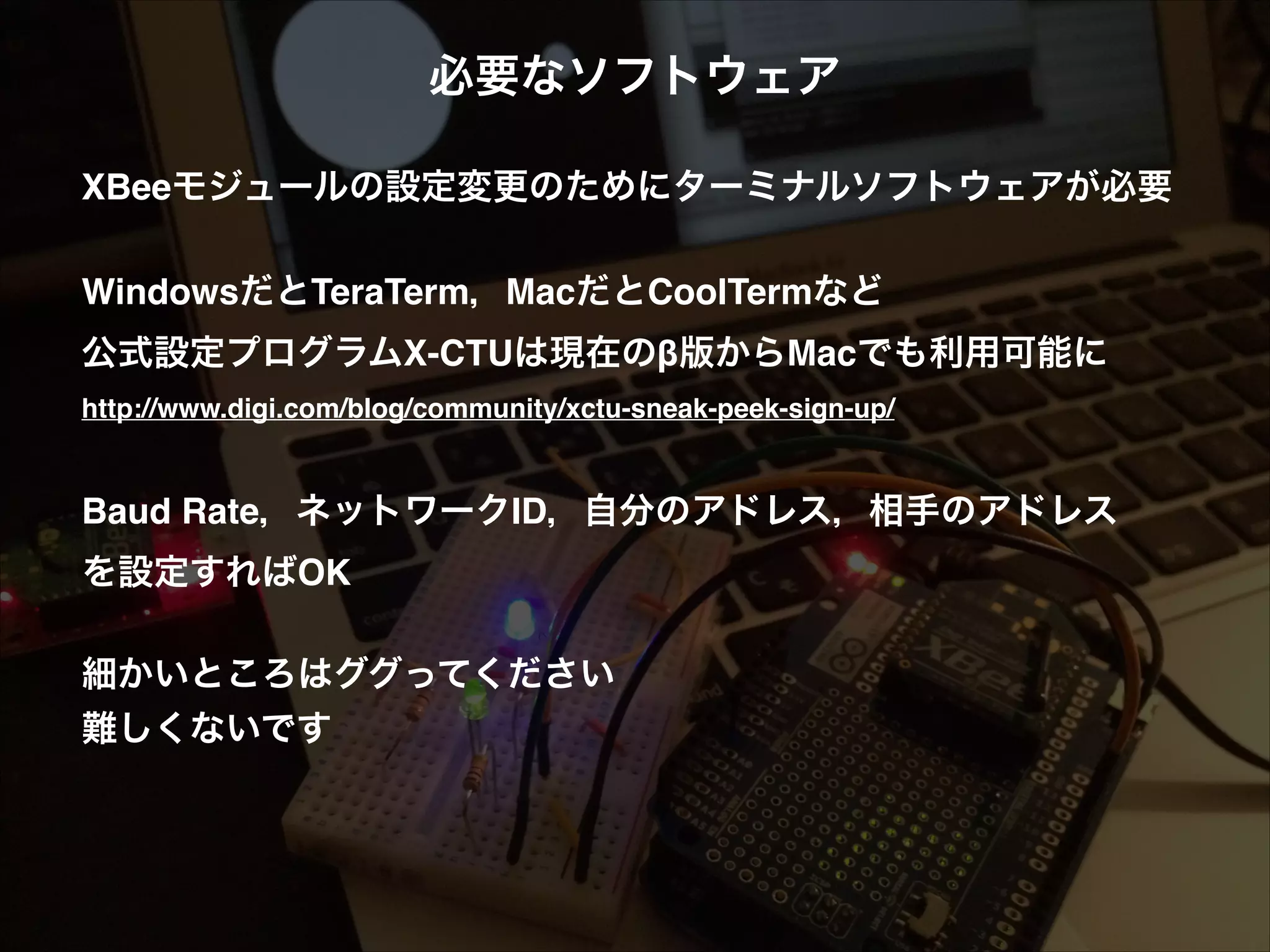 必要なソフトウェア! ! XBeeモジュールの設定変更のためにターミナルソフトウェアが必要! ! WindowsだとTeraTerm，MacだとCoolTermなど  公式設定プログラムX-CTUは現在のβ版からMacでも利用可能に! http://www.digi.com/blog/community/xctu-sneak-peek-sign-up/! ! ! Baud Rate，ネットワークID，自分のアドレス，相手のアドレス! を設定すればOK! ! 細かいところはググってください! 難しくないです 