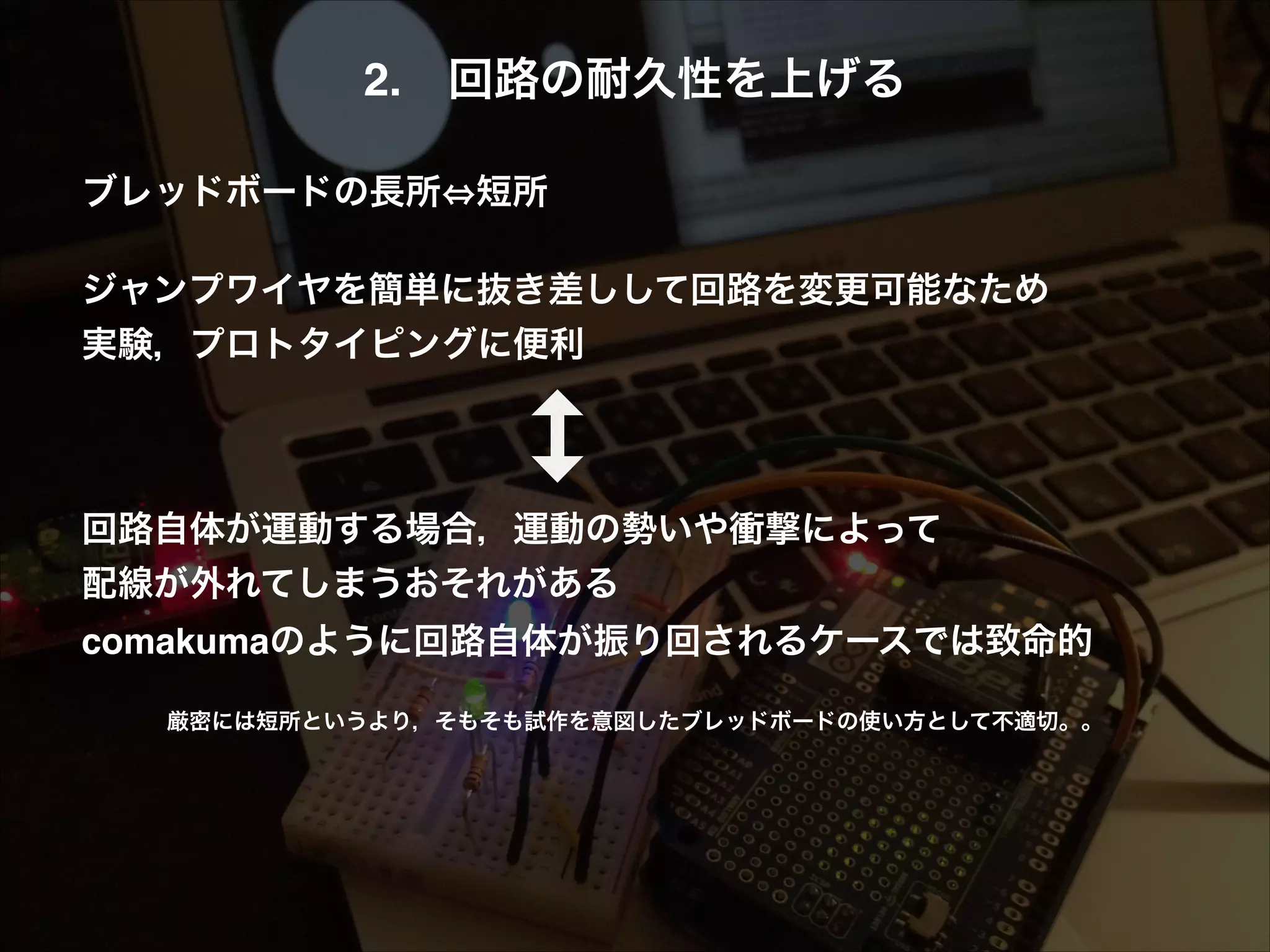2. 回路の耐久性を上げる! ! ブレッドボードの長所 短所! ! ジャンプワイヤを簡単に抜き差しして回路を変更可能なため! 実験，プロトタイピングに便利! ! ! ! 回路自体が運動する場合，運動の勢いや衝撃によって! 配線が外れてしまうおそれがある! comakumaのように回路自体が振り回されるケースでは致命的! ! 厳密には短所というより，そもそも試作を意図したブレッドボードの使い方として不適切。。 