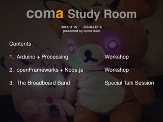 coma Study Room!
!

2013.11.16!
@BULLET’S!
presented by coma team

Contents!
!

1.! Arduino + Processing!

!

!

!

!

Workshop!

2.! openFrameworks + Node.js! !

!

Workshop!

!

Special Talk Session!

!
!

3.! The Breadboard Band ! !

!

!

 