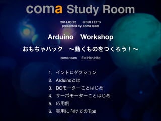 coma Study Room!!
2014.03.22! @BULLET’S!
presented by coma team
Arduino! Workshop!
!
おもちゃハック ∼動くものをつくろう！∼!
!
coma team  Eto Haruhiko
1.! イントロダクション! ! ! ! ! !  
2. ! Arduinoとは! ! ! ! ! ! !
3.! DCモーターことはじめ! ! ! ! ! ! !
4.! サーボモーターことはじめ! ! ! !
5.! 応用例!
6.! 実用に向けてのTips! ! ! ! ! !
 