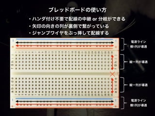 ブレッドボードの使い方 
・ハンダ付け不要で配線の中継 or 分岐ができる!
・矢印の向きの列が裏側で繋がっている!
・ジャンプワイヤをぶっ挿して配線する
電源ライン!
横1列が導通
電源ライン!
横1列が導通
縦一列が導通
縦一列が導通
 