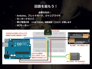 回路を組もう！
PWMならどれを使ってもいいです  
回路路図では5番と6番を使ってます
Arduinoと電池の  
グランドをボード上で  
導通させておきましょう
必要なもの：  
・Arduino，ブレッドボード，ジャンプワイヤ  
・モータードライバ  
・単三電池2本 　※4本でもOK，回転速度度（トルク）が増します  
・DCモーター
FA-‐‑‒130RA，RE-‐‑‒260RAなど
TA7267BP
単三電池 　with  電池ボックス
 