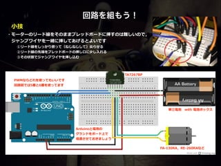 回路を組もう！
PWMならどれを使ってもいいです  
回路路図では5番と6番を使ってます
Arduinoと電池の  
グランドをボード上で  
導通させておきましょう
・モーターのリード線をそのままブレッドボードに挿すのは難しいので，  
 　ジャンプワイヤを⼀一緒に挿してあげるとよいです  
   ①リード線をしっかり撚撚って（ねじねじして）尖らせる 
   ②リード線の先端をブレッドボードの挿し⼝口に少し⼊入れる  
   ③その状態でジャンプワイヤを挿し込む
FA-‐‑‒130RA，RE-‐‑‒260RAなど
TA7267BP
単三電池 　with  電池ボックス
⼩小技
 
