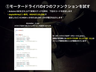 ①モータードライバの4つのファンクションを試す
void	
  setup(){	
  
}	
  
	
  	
  
void	
  loop(){	
  
	
  	
  //モーターを回転させる	
  
	
  	
  digitalWrite(5,	
  HIGH);	
  
	
  	
  digitalWrite(6,	
  LOW);	
  
	
  	
  delay(1000);	
  	
  //1秒間状態を維持する	
  
	
  	
  
	
  	
  //ブレーキをかける	
  
	
  	
  digitalWrite(5,	
  HIGH);	
  
	
  	
  digitalWrite(6,	
  HIGH);	
  
	
  	
  delay(1000);	
  	
  //1秒間状態を維持する	
  
	
  	
  	
  
	
  	
  //モーターを逆回転させる	
  
	
  	
  digitalWrite(5,	
  LOW);	
  
	
  	
  digitalWrite(6,	
  HIGH);	
  
	
  	
  delay(1000);	
  	
  //1秒間状態を維持する	
  
	
  	
  	
  
	
  	
  //モーターを停止させる	
  
	
  	
  digitalWrite(5,	
  LOW);	
  
	
  	
  digitalWrite(6,	
  LOW);	
  
	
  	
  delay(1000);	
  	
  //1秒間状態を維持する	
  	
  	
  
}
dcmotor_̲1.ino  
ドライバの4つのファンクションを試すスケッチ
・Arduino IDEを立ち上げて新規スケッチを開き，下記のコードを記述します 
・degitalWrite(ピン番号，HIGHまたはLOW)で!
 指定したピンにHIGH = 5VまたはLOW = 0Vの電圧を出力します
モータードライバのデータシートによると，  
逆転させる際には100マイクロ秒（0.1ミリ秒）以上の  
ストップ時間を挟むことが推奨されています
 