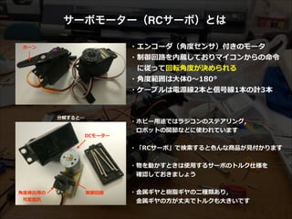 サーボモーター（RCサーボ）とは
・エンコーダ（⾓角度度センサ）付きのモータ  
・制御回路路を内蔵しておりマイコンからの命令令  
 　に従って回転⾓角度度が決められる  
・⾓角度度範囲は⼤大体0〜～180°  
・ケーブルは電源線2本と信号線1本の計3本
分解すると…
⾓角度度検出⽤用の  
ポテンショメータ
DCモーター
制御回路路
ホーン
・ホビー⽤用途ではラジコンのステアリング，  
 　ロボットの関節などに使われています  
!
・「RCサーボ」で検索索すると⾊色んな商品が⾒見見付かります  
!
・物を動かすときは使⽤用するサーボのトルク仕様を  
 　確認しておきましょう  
!
・⾦金金属ギヤと樹脂ギヤの⼆二種類あり，  
 　⾦金金属ギヤの⽅方が丈夫でトルクも⼤大きいです
 