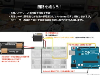 回路を組もう！
・外部バッテリーと信号線をつなぐだけ  
・実はサーボ1個程度度であれば外部電源なしでArduinoだけで操作できますが，  
 　DCモーターの場合と同じで電流流負荷が⼤大きいのでおすすめはしません
⾚赤：外部電源の+に  
⿊黒：外部電源の-‐‑‒に 
その他の⾊色（⽩白やオレンジだったりします）：Arduinoのデジタルピンに
デジタル2番ピンに接続しています
⼤大体のRCサーボで必要電圧は5V程度度です  
今回単三電池2本＝3Vなので  
実はちょっと⾜足りないです  
Arduinoと電池のグランド(-‐‑‒側)は導通させます  
 