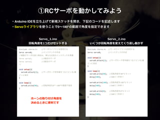 ①RCサーボを動かしてみよう
#include	
  <Servo.h>	
   //サーボライブラリを使用する	
  
Servo	
  servo0;	
   	
   //インスタンスの作成	
  
/*複数のサーボを扱う場合は，異なる名前のインスタンスを準備	
  
Servo	
  servo1;	
   	
   //2個目のサーボ	
  
Servo	
  servo2;	
   	
   //3個目のサーボ	
  
*/	
  
	
  	
  
void	
  setup(){	
  
	
  	
  servo0.attach(2);	
   //サーボモータ信号線をつなぐピンを2番
ピンに指定	
  
}	
  
	
  	
  
void	
  loop(){	
  
	
  	
  servo0.write(90);	
   //回転角度を0°∼180°の範囲で指定	
  
}	
  
!
!
Servo_̲1.ino  
回転⾓角度度を1つだけセットする
・Arduino IDEを立ち上げて新規スケッチを開き，下記のコードを記述します 
・Servoライブラリを使うことで0∼180°の範囲で角度を指定できます
#include	
  <Servo.h>	
  	
  //サーボライブラリを使用する	
  
Servo	
  servo0;	
  	
  	
  	
  	
  	
  	
  //インスタンスの作成	
  
	
  	
  
void	
  setup(){	
  
	
  	
  servo0.attach(2);	
  	
  //サーボモータ信号線をつなぐピンを2番
ピンに指定	
  
}	
  
	
  	
  
void	
  loop(){	
  
	
  	
  servo0.write(90);	
  	
  //回転角度を90°にセット	
  
	
  	
  delay(500);	
  	
  	
  	
  	
  	
  	
  	
  //500ミリ秒待つ	
  
	
  	
  	
  
	
  	
  servo0.write(180);	
  //回転角度を180°にセット	
  
	
  	
  delay(500);	
  	
  	
  	
  	
  	
  	
  	
  //500ミリ秒待つ	
  
	
  	
  	
  
	
  	
  servo0.write(0);	
  	
  	
  //回転角度を0°にセット	
  
	
  	
  delay(500);	
  	
  	
  	
  	
  	
  	
  	
  //500ミリ秒待つ	
  
}	
  
!
!
Servo_̲2.ino  
いくつか回転⾓角度度を変えてくり返し動かす
ホーンの取り付け⾓角度度を  
決めるときに便便利利です
 