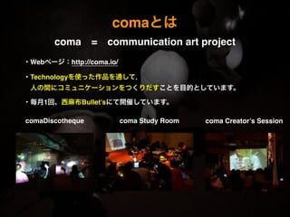 comaとは
coma = communication art project 
・Webページ：http://coma.io/!
!
・Technologyを使った作品を通して，!
 人の間にコミュニケーションをつくりだすことを目的としています。!
!
・毎月1回、西麻布Bullet’sにて開催しています。
comaDiscotheque coma Study Room coma Creator’s Session
 