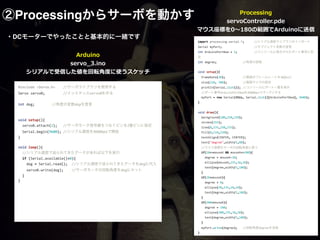 ②Processingからサーボを動かす
#include	
  <Servo.h>	
   //サーボライブラリを使用する	
  
Servo	
  servo0;	
   	
   //インスタンスservo0を作る	
  
	
  	
  
int	
  deg;	
   	
   //角度の変数degを宣言	
  
	
  	
  
	
  	
  
void	
  setup(){	
  
	
  	
  servo0.attach(2);	
   //サーボモータ信号線をつなぐピンを2番ピンに指定	
  
	
  	
  Serial.begin(9600);	
  //シリアル通信を9600bpsで開始	
  	
  	
  
}	
  
	
  	
  
void	
  loop(){	
  
	
  	
  //シリアル通信で送られてきたデータがあれば以下を実行	
  
	
  	
  if	
  (Serial.available()>0){	
  
	
  	
  	
  	
  deg	
  =	
  Serial.read();	
  	
  //シリアル通信で送られてきたデータをdegに代入	
  
	
  	
  	
  	
  servo0.write(deg);	
  	
  	
  	
  //サーボモータの回転角度をdegにセット	
  
	
  	
  }	
  
}	
  
!
!
・DCモーターでやったことと基本的に一緒です
import	
  processing.serial.*;	
   //シリアル通信ライブラリのインポート	
  
Serial	
  myPort;	
   	
   	
   //オブジェクト変数の宣言	
  
int	
  ArduinoPortNum	
  =	
  5;	
   	
   //コンソールに表示されたポート番号に設
定	
  
int	
  degree;	
   	
   	
   //角度の変数	
  
	
  	
  
void	
  setup(){	
  
	
  	
  frameRate(30);	
   	
   //画面のフレームレートを30fpsに	
  
	
  	
  size(220,	
  300);	
   	
   //画面サイズの設定	
  
	
  	
  println(Serial.list());	
  //コンソールにポート一覧を表示	
  
	
  	
  //ポート番号ArduinoPortNumを9600bpsでオープンする	
  
	
  	
  myPort	
  =	
  new	
  Serial(this,	
  Serial.list()[ArduinoPortNum],	
  9600);	
  
}	
  
	
  	
  
void	
  draw(){	
  
	
  	
  background(100,250,250);	
  	
  	
  
	
  	
  stroke(255);	
  
	
  	
  line(0,235,250,235);	
  
	
  	
  fill(0,110,220);	
  	
  	
  
	
  	
  textAlign(CENTER,	
  CENTER);	
  
	
  	
  text("degree",width/2,80);	
  
	
  	
  //マウス座標をサーボの回転角度に使う	
  
	
  	
  if(20<=mouseX	
  &&	
  mouseX<=200){	
  
	
  	
  	
  	
  degree	
  =	
  mouseX-­‐20;	
  
	
  	
  	
  	
  ellipse(mouseX,235,10,10);	
  
	
  	
  	
  	
  text(degree,width/2,100);	
  
	
  	
  }	
  	
  	
  
	
  	
  if(20>mouseX){	
  
	
  	
  	
  	
  degree	
  =	
  0;	
  
	
  	
  	
  	
  ellipse(20,235,10,10);	
  
	
  	
  	
  	
  text(degree,width/2,100);	
  
	
  	
  }	
  	
  	
  
	
  	
  if(200<mouseX){	
  
	
  	
  	
  	
  degree	
  =	
  180;	
  
	
  	
  	
  	
  ellipse(200,235,10,10);	
  
	
  	
  	
  	
  text(degree,width/2,100);	
  
	
  	
  }	
  
	
  	
  myPort.write(degree);	
   //回転角度degreeを送信	
  
}	
  
Arduino  
servo_̲3.ino  
シリアルで受信した値を回転⾓角度度に使うスケッチ
Processing  
servoController.pde  
マウス座標を0〜～180の範囲でArduinoに送信
マウスを動かすと 
サーボの⾓角度度が変わります
 