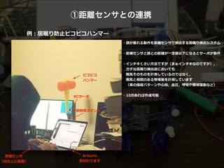 ①距離センサとの連携
例例：居眠り防⽌止ピコピコハンマー
距離離センサ 
（机の上に設置）
RCサーボ
ピコピコ  
ハンマー
Arduino 
⾒見見切切れてます
照明⽤用スタンド
・頭が垂れる動作を距離離センサで検出する居眠り検出システム  
!
・距離離センサと頭との距離離が⼀一定値以下になるとサーボが動作  
!
・インチキくさい⽅方法ですが（まぁインチキなのですが），  
 　ガチな居眠り検出法においても  
 　眠気そのものを計測しているのではなく，  
 　眠気と相関のある物理理量量を計測しています  
 　（⾞車車の操縦パターンや⼼心拍，⾎血圧，呼吸や眼球運動など）  
!
・10分あれば作成可能
居眠りすると頭を叩いて起こしてくれます
叩く！
 